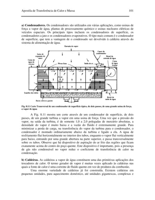 Apostila de Transferência de Calor e Massa 101
a) Condensadores. Os condensadores são utilizados em várias aplicações, como usinas de
força a vapor de água, plantas de processamento químico e usinas nucleares elétricas de
veículos espaciais. Os principais tipos incluem os condensadores de superfície, os
condensadores a jato e os condensadores evaporativos. O tipo mais comum é o condensador
de superfície, que tem a vantagem de o condensado ser devolvido à caldeira através do
sistema de alimentação de água.
Fig. 8.11 Corte Transversal de um condensador de superfície típico, de dois passes, de uma grande usina de força,
a vapor de água
A Fig. 8.11 mostra um corte através de um condensador de superfície, de dois
passes, de um grande turbina a vapor em uma usina de força. Uma vez que a pressão do
vapor, na saída da turbina, é de somente 1,0 a 2,0 polegadas de mercúrio absolutas, a
densidade do vapor é muito baixa e a vazão do fluido é extremamente grande. Para
minimizar a perda de carga, na transferência do vapor da turbina para o condensador, o
condensador é montado ordinariamente abaixo da turbina e ligado a ela. A água de
resfriamento flui horizontalmente no interior dos tubos, enquanto o vapor flui verticalmente
para baixo, entrando por uma grande abertura na parte superior, e passa transversalmente
sobre os tubos. Observe que há dispositivo de aspiração do ar frio das regiões que ficam
exatamente acima do centro do poço quente. Este dispositivo é importante, pois a presença
de gás não condensável no vapor reduz o coeficiente de transferência de calor na
condensação.
b) Caldeiras. As caldeiras a vapor de água constituem uma das primitivas aplicações dos
trocadores de calor. O termo gerador de vapor é muitas vezes aplicado às caldeiras nas
quais a fonte de calor é uma corrente de fluido quente em vez de produtos da combustão.
Uma enorme variedade de caldeiras já foi construída. Existem caldeiras em
pequenas unidades, para aquecimento doméstico, até unidades gigantescas, complexas e
 