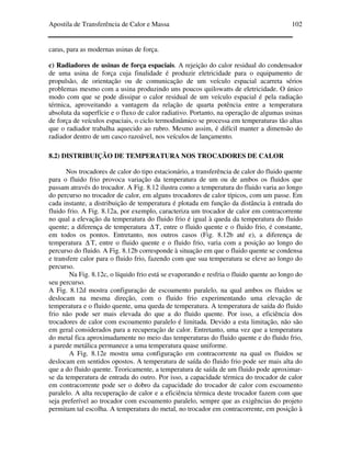 Apostila de Transferência de Calor e Massa 102
caras, para as modernas usinas de força.
c) Radiadores de usinas de força espaciais. A rejeição do calor residual do condensador
de uma usina de força cuja finalidade é produzir eletricidade para o equipamento de
propulsão, de orientação ou de comunicação de um veículo espacial acarreta sérios
problemas mesmo com a usina produzindo uns poucos quilowatts de eletricidade. O único
modo com que se pode dissipar o calor residual de um veículo espacial é pela radiação
térmica, aproveitando a vantagem da relação de quarta potência entre a temperatura
absoluta da superfície e o fluxo de calor radiativo. Portanto, na operação de algumas usinas
de força de veículos espaciais, o ciclo termodinâmico se processa em temperaturas tão altas
que o radiador trabalha aquecido ao rubro. Mesmo assim, é difícil manter a dimensão do
radiador dentro de um casco razoável, nos veículos de lançamento.
8.2) DISTRIBUIÇÃO DE TEMPERATURA NOS TROCADORES DE CALOR
Nos trocadores de calor do tipo estacionário, a transferência de calor do fluido quente
para o fluido frio provoca variação da temperatura de um ou de ambos os fluidos que
passam através do trocador. A Fig. 8.12 ilustra como a temperatura do fluido varia ao longo
do percurso no trocador de calor, em alguns trocadores de calor típicos, com um passe. Em
cada instante, a distribuição de temperatura é plotada em função da distância à entrada do
fluido frio. A Fig. 8.12a, por exemplo, caracteriza um trocador de calor em contracorrente
no qual a elevação da temperatura do fluido frio é igual à queda da temperatura do fluido
quente; a diferença de temperatura ∆ T, entre o fluido quente e o fluido frio, é constante,
em todos os pontos. Entretanto, nos outros casos (Fig. 8.12b até e), a diferença de
temperatura ∆ T, entre o fluido quente e o fluido frio, varia com a posição ao longo do
percurso do fluido. A Fig. 8.12b corresponde à situação em que o fluido quente se condensa
e transfere calor para o fluido frio, fazendo com que sua temperatura se eleve ao longo do
percurso.
Na Fig. 8.12c, o líquido frio está se evaporando e resfria o fluido quente ao longo do
seu percurso.
A Fig. 8.12d mostra configuração de escoamento paralelo, na qual ambos os fluidos se
deslocam na mesma direção, com o fluido frio experimentando uma elevação de
temperatura e o fluido quente, uma queda de temperatura. A temperatura de saída do fluido
frio não pode ser mais elevada do que a do fluido quente. Por isso, a eficiência dos
trocadores de calor com escoamento paralelo é limitada. Devido a esta limitação, não são
em geral considerados para a recuperação de calor. Entretanto, uma vez que a temperatura
do metal fica aproximadamente no meio das temperaturas do fluido quente e do fluido frio,
a parede metálica permanece a uma temperatura quase uniforme.
A Fig. 8.12e mostra uma configuração em contracorrente na qual os fluidos se
deslocam em sentidos opostos. A temperatura de saída do fluido frio pode ser mais alta do
que a do fluido quente. Teoricamente, a temperatura de saída de um fluido pode aproximar-
se da temperatura de entrada do outro. Por isso, a capacidade térmica do trocador de calor
em contracorrente pode ser o dobro da capacidade do trocador de calor com escoamento
paralelo. A alta recuperação de calor e a eficiência térmica deste trocador fazem com que
seja preferível ao trocador com escoamento paralelo, sempre que as exigências do projeto
permitam tal escolha. A temperatura do metal, no trocador em contracorrente, em posição à
 