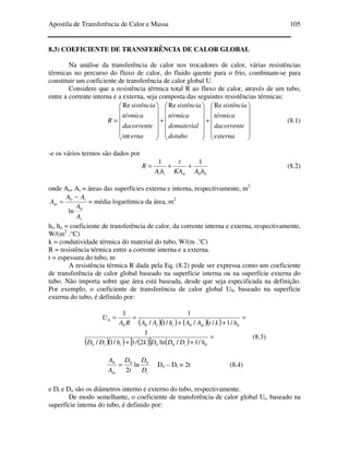 Apostila de Transferência de Calor e Massa 105
8.3) COEFICIENTE DE TRANSFERÊNCIA DE CALOR GLOBAL
Na análise da transferência de calor nos trocadores de calor, várias resistências
térmicas no percurso do fluxo de calor, do fluido quente para o frio, combinam-se para
constituir um coeficiente de transferência de calor global U.
Considere que a resistência térmica total R ao fluxo de calor, através de um tubo,
entre a corrente interna e a externa, seja composta das seguintes resistências térmicas:














+














+














=
externa
dacorrente
térmica
sistência
dotubo
domaterial
térmica
sistência
erna
dacorrente
térmica
sistência
R
ReRe
int
Re
(8.1)
-e os vários termos são dados por
00
11
hAKA
t
hA
R
mii
++= (8.2)
onde Ao, Ai = áreas das superfícies externa e interna, respectivamente, m2
i
i
m
A
A
AA
A
0
0
ln
−
= = média logarítmica da área, m2
hi, ho = coeficiente de transferência de calor, da corrente interna e externa, respectivamente,
W/(m2
.°C)
k = condutividade térmica do material do tubo, W/(m .°C)
R = resistência térmica entre a corrente interna e a externa.
t = espessura do tubo, m
A resistência térmica R dada pela Eq. (8.2) pode ser expressa como um coeficiente
de transferência de calor global baseado na superfície interna ou na superfície externa do
tubo. Não importa sobre que área está baseada, desde que seja especificada na definição.
Por exemplo, o coeficiente de transferência de calor global U0, baseado na superfície
externa do tubo, é definido por:
( )( ) ( )( )
=
++
==
0000
0
/1///1/
11
hktAAhAARA
U
mii
( )( ) ( )[ ] ( )
=
++ 0000 /1/ln2/1/1/
1
hDDDkhDD iii
(8.3)
im D
D
t
D
A
A 000
ln
2
= Do – Di = 2t (8.4)
e Di e Do são os diâmetros interno e externo do tubo, respectivamente.
De modo semelhante, o coeficiente de transferência de calor global Ui, baseado na
superfície interna do tubo, é definido por:
 
