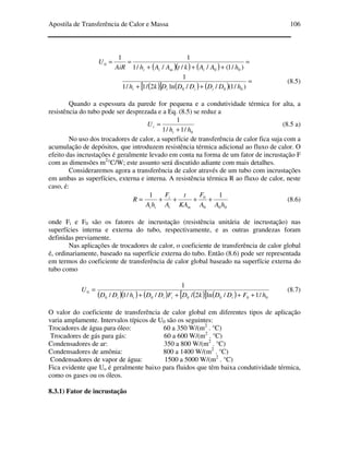 Apostila de Transferência de Calor e Massa 106
( )( ) ( )
=
+++
==
)/1(////1
11
00
0
hAAktAAhAiR
U
imii
( )[ ] ( ) ( )
=
++ )/1(//ln2/1/1
1
000 hDDDDDkh iiii
(8.5)
Quando a espessura da parede for pequena e a condutividade térmica for alta, a
resistência do tubo pode ser desprezada e a Eq. (8.5) se reduz a
0/1/1
1
hh
U
i
i
+
= (8.5 a)
No uso dos trocadores de calor, a superfície de transferência de calor fica suja com a
acumulação de depósitos, que introduzem resistência térmica adicional ao fluxo de calor. O
efeito das incrustações é geralmente levado em conta na forma de um fator de incrustação F
com as dimensões m2
°C/W; este assunto será discutido adiante com mais detalhes.
Consideraremos agora a transferência de calor através de um tubo com incrustações
em ambas as superfícies, externa e interna. A resistência térmica R ao fluxo de calor, neste
caso, é:
000
0 11
hAA
F
KA
t
A
F
hA
R
mi
i
ii
++++= (8.6)
onde Fi e F0 são os fatores de incrustação (resistência unitária de incrustação) nas
superfícies interna e externa do tubo, respectivamente, e as outras grandezas foram
definidas previamente.
Nas aplicações de trocadores de calor, o coeficiente de transferência de calor global
é, ordinariamente, baseado na superfície externa do tubo. Então (8.6) pode ser representada
em termos do coeficiente de transferência de calor global baseado na superfície externa do
tubo como
( )( ) ( ) ( )[ ] ( ) 000000
0
/1/ln2///1/
1
hFDDkDFDDhDD
U
iiiii ++++
= (8.7)
O valor do coeficiente de transferência de calor global em diferentes tipos de aplicação
varia amplamente. Intervalos típicos de U0 são os seguintes:
Trocadores de água para óleo: 60 a 350 W/(m2
. °C)
Trocadores de gás para gás: 60 a 600 W/(m2
. °C)
Condensadores de ar: 350 a 800 W/(m2
. °C)
Condensadores de amônia: 800 a 1400 W/(m2
. °C)
Condensadores de vapor de água: 1500 a 5000 W/(m2
. °C)
Fica evidente que Uo é geralmente baixo para fluidos que têm baixa condutividade térmica,
como os gases ou os óleos.
8.3.1) Fator de incrustação
 