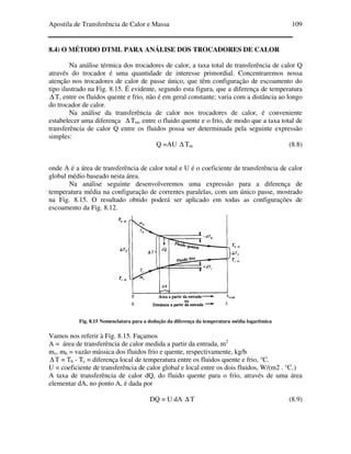 Apostila de Transferência de Calor e Massa 109
8.4) O MÉTODO DTML PARA ANÁLISE DOS TROCADORES DE CALOR
Na análise térmica dos trocadores de calor, a taxa total de transferência de calor Q
através do trocador é uma quantidade de interesse primordial. Concentraremos nossa
atenção nos trocadores de calor de passe único, que têm configuração de escoamento do
tipo ilustrado na Fig. 8.15. É evidente, segundo esta figura, que a diferença de temperatura
∆ T, entre os fluidos quente e frio, não é em geral constante; varia com a distância ao longo
do trocador de calor.
Na análise da transferência de calor nos trocadores de calor, é conveniente
estabelecer uma diferença ∆ Tm, entre o fluido quente e o frio, de modo que a taxa total de
transferência de calor Q entre os fluidos possa ser determinada pela seguinte expressão
simples:
Q =AU ∆ Tm (8.8)
onde A é a área de transferência de calor total e U é o coeficiente de transferência de calor
global médio baseado nesta área.
Na análise seguinte desenvolveremos uma expressão para a diferença de
temperatura média na configuração de correntes paralelas, com um único passe, mostrado
na Fig. 8.15. O resultado obtido poderá ser aplicado em todas as configurações de
escoamento da Fig. 8.12.
Fig. 8.15 Nomenclatura para a dedução da diferença da temperatura média logarítmica
Vamos nos referir à Fig. 8.15. Façamos
A = área de transferência de calor medida a partir da entrada, m2
mc, mh = vazão mássica dos fluidos frio e quente, respectivamente, kg/h
∆ T = Th - Tc = diferença local de temperatura entre os fluidos quente e frio, °C.
U = coeficiente de transferência de calor global e local entre os dois fluidos, W/(m2 . °C.)
A taxa de transferência de calor dQ, do fluido quente para o frio, através de uma área
elementar dA, no ponto A, é dada por
DQ = U dA ∆ T (8.9)
 