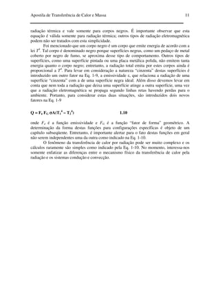 Apostila de Transferência de Calor e Massa 11
radiação térmica e vale somente para corpos negros. É importante observar que esta
equação é válida somente para radiação térmica; outros tipos de radiação eletromagnética
podem não ser tratados com esta simplicidade.
Foi mencionado que um corpo negro é um corpo que emite energia de acordo com a
lei T4
. Tal corpo é denominado negro porque superfícies negras, como um pedaço de metal
coberto por negro de fumo, se aproxima desse tipo de comportamento. Outros tipos de
superfícies, como uma superfície pintada ou uma placa metálica polida, não emitem tanta
energia quanto o corpo negro; entretanto, a radiação total emita por estes corpos ainda é
proporcional a T4
. Para levar em consideração a natureza “cinzenta” destas superfícies é
introduzido um outro fator na Eq. 1-9, a emissividade ε, que relaciona a radiação de uma
superfície “cinzenta” com a de uma superfície negra ideal. Além disso devemos levar em
conta que nem toda a radiação que deixa uma superfície atinge a outra superfície, uma vez
que a radiação eletromagnética se propaga segundo linhas retas havendo perdas para o
ambiente. Portanto, para considerar estas duas situações, são introduzidos dois novos
fatores na Eq. 1-9
Q = Fεεεε FG σσσσA(T1
4
– T2
4
) 1.10
onde Fε é a função emissividade e FG é a função “fator de forma” geométrico. A
determinação da forma destas funções para configurações específicas é objeto de um
capítulo subseqüente. Entretanto, é importante alertar para o fato destas funções em geral
não serem independentes uma da outra como indicado na Eq. 1-10.
O fenômeno da transferência de calor por radiação pode ser muito complexo e os
cálculos raramente são simples como indicado pela Eq. 1-10. No momento, interessa-nos
somente enfatizar as diferenças entre o mecanismo físico da transferência de calor pela
radiação e os sistemas condução e convecção.
 