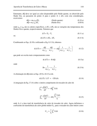 Apostila de Transferência de Calor e Massa 110
Entretanto, dQ deve ser igual ao calor desprendido pelo fluido quente, ou absorvido pelo
fluido frio, ao passarem do ponto A para o ponto A + dA; com esta consideração,
escrevemos
dQ = -mh cph dTh (fluido quente) (8.10 a)
dQ = mc cpc dTc (fluido frio) (8.l0 b)
onde cpc e cph são os calores específicos, e dTc e dTh são as variações das temperaturas dos
fluidos frio e quente, respectivamente. Notemos que
∆ T = Th - Tc (8.11 a)
ou
d(∆ T) = dTh - dTc (8.11 b)
Combinando as Eqs. (8.10) e utilizando a Eq. 8.11 b), obtemos
d(∆ T) = -








+−=−
pccphhpccphh cmcm
dQ
cm
dQ
cm
dQ 11
(8.12)
que pode ser escrita mais compactamente como
d(∆ T) = - B dQ (8.13a)
onde
B=
pccphh cmcm
11
+ (8.13 b)
A eliminação de dQ entre as Eqs. (8.9) e (8.13 a) dá .
d(∆ T) / ∆ T = - UB dA (8.14)
A integração da Eq. (7.14) sobre o inteiro comprimento do trocador de calor dá
( )
∫∫ −=
∆
∆∆
∆
tL AT
T
UdAB
T
Td
00
( )
t
A
t
T
T A
UdA
BA
T
Td
t
L ∫
∫ −=
∆
∆∆
∆
0
0
(8.15)
onde At é a área total de transferência de calor do trocador de calor. Agora definimos o
coeficiente de transferência de calor global médio Um para o trocador de calor inteiro como
∫=
tA
t
m UdA
A
U
0
1
(8.16)
 