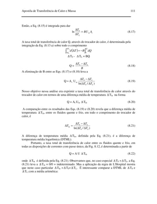 Apostila de Transferência de Calor e Massa 111
Então, a Eq. (8.15) é integrada para dar
tm
L
ABU
T
T
=
∆
∆ 0
ln (8.17)
A taxa total de transferência de calor Q, através do trocador de calor, é determinada pela
integração da Eq. (8.13 a) sobre todo o comprimento
( ) ∫∫ −=∆
∆
∆
QT
T
dQBTd
L
00
∆ T0 - ∆ TL = BQ
Q =
B
TT L∆−∆ 0
(8.18)
A eliminação de B entre as Eqs. (8.17) e (8.18) leva a
)/ln(
UAQ
0
0
mt
L
L
TT
TT
∆∆
∆−∆
= (8.19)
Nosso objetivo nessa análise era exprimir a taxa total de transferência de calor através do
trocador de calor em termos de uma diferença média de temperatura ∆ Tln na forma
Q = At Um ∆ Tln (8.20)
A comparação entre os resultados das Eqs. (8.19) e (8.20) revela que a diferença média de
temperatura ∆ Tln, entre os fluidos quente e frio, em todo o comprimento do trocador de
calor, é
)/ln( 0
0
ln
L
L
TT
TT
T
∆∆
∆−∆
=∆ (8.21)
A diferença de temperatura média ∆ Tln, definida pela Eq. (8.21), é a diferença de
temperatura média logarítmica (DTML).
Portanto, a taxa total de transferência de calor entre os fluidos quente e frio, em
todas as disposições de correntes com passe único, da Fig. 8.12, é determinada a partir de
Q = A U ∆ Tln (8.22)
onde ∆ Tln é definida pela Eq. (8.21). Observamos que, no caso especial ∆ T0 =∆ TL, a Eq.
(8.21) leva a ∆ Tln = 0/0 = indeterminado. Mas a aplicação da regra de L'Hospital mostra
que neste caso particular ∆ Tln =∆ T0=∆ TL. É interessante comparar a DTML de ∆ T0 e
∆ TL com a média aritmética:
 