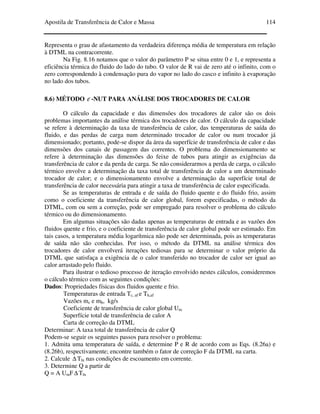 Apostila de Transferência de Calor e Massa 114
Representa o grau de afastamento da verdadeira diferença média de temperatura em relação
à DTML na contracorrente.
Na Fig. 8.16 notamos que o valor do parâmetro P se situa entre 0 e 1, e representa a
eficiência térmica do fluido do lado do tubo. O valor de R vai de zero até o infinito, com o
zero correspondendo à condensação pura do vapor no lado do casco e infinito à evaporação
no lado dos tubos.
8.6) MÉTODO ε -NUT PARA ANÁLISE DOS TROCADORES DE CALOR
O cálculo da capacidade e das dimensões dos trocadores de calor são os dois
problemas importantes da análise térmica dos trocadores de calor. O cálculo da capacidade
se refere à determinação da taxa de transferência de calor, das temperaturas de saída do
fluido, e das perdas de carga num determinado trocador de calor ou num trocador já
dimensionado; portanto, pode-se dispor da área da superfície de transferência de calor e das
dimensões dos canais de passagem das correntes. O problema do dimensionamento se
refere à determinação das dimensões do feixe de tubos para atingir as exigências da
transferência de calor e da perda de carga. Se não considerarmos a perda de carga, o cálculo
térmico envolve a determinação da taxa total de transferência de calor a um determinado
trocador de calor; e o dimensionamento envolve a determinação da superfície total de
transferência de calor necessária para atingir a taxa de transferência de calor especificada.
Se as temperaturas de entrada e de saída do fluido quente e do fluido frio, assim
como o coeficiente da transferência de calor global, forem especificadas, o método da
DTML, com ou sem a correção, pode ser empregado para resolver o problema do cálculo
térmico ou do dimensionamento.
Em algumas situações são dadas apenas as temperaturas de entrada e as vazões dos
fluidos quente e frio, e o coeficiente de transferência de calor global pode ser estimado. Em
tais casos, a temperatura média logarítmica não pode ser determinada, pois as temperaturas
de saída não são conhecidas. Por isso, o método da DTML na análise térmica dos
trocadores de calor envolverá iterações tediosas para se determinar o valor próprio da
DTML que satisfaça a exigência de o calor transferido no trocador de calor ser igual ao
calor arrastado pelo fluido.
Para ilustrar o tedioso processo de iteração envolvido nestes cálculos, consideremos
o cálculo térmico com as seguintes condições:
Dados: Propriedades físicas dos fluidos quente e frio.
Temperaturas de entrada Tc, af e Th,af
Vazões mc e mh, kg/s
Coeficiente de transferência de calor global Um
Superfície total de transferência de calor A
Carta de correção da DTML
Determinar: A taxa total de transferência de calor Q
Podem-se seguir os seguintes passos para resolver o problema:
1. Admita uma temperatura de saída, e determine P e R de acordo com as Eqs. (8.26a) e
(8.26b), respectivamente; encontre também o fator de correção F da DTML na carta.
2. Calcule ∆ Tln nas condições de escoamento em corrente.
3. Determine Q a partir de
Q = A UmF∆ Tln
 