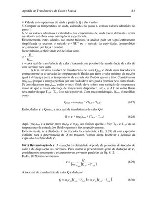 Apostila de Transferência de Calor e Massa 115
4. Calcule as temperaturas de saída a partir de Q e das vazões.
5. Compare as temperaturas de saída, calculadas no passo 4, com os valores admitidos no
passo 1.
6. Se os valores admitidos e calculados das temperaturas de saída forem diferentes, repita
os cálculos até obter uma convergência especificada.
Evidentemente, estes cálculos são muito tediosos. A análise pode ser significativamente
simplificada se usarmos o método −ε NUT ou o método da efetividade, desenvolvido
originalmente por Kays e Londor.
Neste método, a efetividade ε é definida como
maxQ
Q
=ε
ε = taxa real de transferência de calor / taxa máxima possível de transferência de calor de
uma corrente para outra
A taxa máxima possível de transferência de calor Qmax é obtida num trocador em
contracorrente se a variação de temperatura do fluido que tiver o valor mínimo de mcp for
igual à diferença entre as temperaturas de entrada dos fluidos quente e frio. Consideramos
(mcp)min, porque a energia perdida por um fluido deve ser igual à recebida pelo outro fluido.
Se considerarmos (mcp)máx, então o outro fluido deve sofrer uma variação de temperatura
maior do que a maior diferença de temperatura disponível; isto é, a ∆ T do outro fluido
seria maior do que Th,af – Tc,af. Isto não é possível. Com esta consideração, Qmax é escolhido
como
Qmax = (mcp)min * (Th,af – Tc,af) (8.27)
Então, dados ε e Qmax , a taxa real de transferência de calor Q é
Q = ε * (mcp)min * (Th,af – Tc,af) (8.28)
Aqui, (mcp)mín é a menor entre mhcph e mccpc dos fluidos quente e frio; Th,af e Tc,af são as
temperaturas de entrada dos fluidos quente e frio, respectivamente.
Evidentemente, se a eficiência ε do trocador for conhecida, a Eq. (8.28) dá uma expressão
explícita para a determinação de Q no trocador. Vamos agora descrever a dedução da
expressão da efetividade ε .
8.6.1) Determinação de ε: A equação da efetividade depende da geometria do trocador de
calor e da disposição das correntes. Para ilustrar o procedimento geral da dedução de ε ,
consideramos novamente o escoamento em correntes paralelas da Fig. 8.15.
Da Eq. (8.28) nós escrevemos
( ) ( )afcafhmínp TTmc
Q
,, −
=ε (8.29)
A taxa real de transferéncia de calor Q é dada por
( ) ( )afcefcpccefhinhphh TTcmTTcmQ ,,,, −=−= (8.30)
 