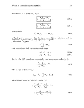 Apostila de Transferência de Calor e Massa 116
A substituição da Eq. (8.30) em (8.29) dá
( )
( )afcafhmín
efhafhh
TTC
TTC
,,
,,
−
−
=ε (8.31 a)
( )
( )afcafhmín
afcefcc
TTC
TTC
,,
,,
−
−
=ε (8.31 b)
onde definimos
phhh cmC ≡ pccc cmC ≡ (8.32)
e Cmín é igual ao menor entre Ch e Cc. Agora, nosso objetivo é eliminar a razão das
temperaturas, digamos, na Eq. (8.31b). O processo é o seguinte:
Consideramos a Eq. (8.17)
ABU
T
T
m
L
=
∆
∆ 0
ln (8.33)
onde, com a disposição de escoamento paralelo, temos
afcafh TTT ,,0 −=∆ (8.34 a)
efcefhL TTT ,, −=∆ (8.34 b)
Leva-se a Eq. (8.33) para a forma exponencial, e usam-se os resultados da Eq. (8.34):
mBAU
afcafh
efcefh
e
TT
TT −
=
−
−
,,
,,
(8.35)
A Eq. (8.31) é resolvida em Th,ef:
( )afcefc
h
c
afhefh TT
C
C
TT ,,,, −−= (8.36)
Este resultado entra na Eq. (8.35) para eliminar Th,ef:
m
BAU
h
c
incinh
afcefc
e
C
C
TT
TT −
=





+
−
−
− 11
,,
,,
hc
BAU
incinh
incefc
CC
e
TT
TT m
/1
1
1
,,
,,
+
−
=
−
−
−
−
(8.37)
 