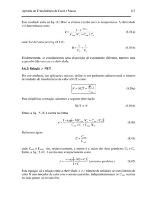 Apostila de Transferência de Calor e Massa 117
Este resultado entra na Eq. (8.31b) e se elimina a razão entre as temperaturas. A efetividade
ε é determinada como
hmíncmín
BAU
CCCC
e m
//
1
+
−
=
−
ε (8.38 a)
onde B é definido pela Eq. (8.13b)
ch CC
B
11
+= (8.38 b)
Evidentemente, se considerarmos uma disposição de escoamento diferente, teremos uma
expressão diferente para a efetividade.
8.6.2) Relação ε -NUT
Por conveniência, nas aplicações práticas, define-se um parâmetro adimensional, o número
de unidades de transferência (de calor) (NUT) como
mín
m
C
AU
NUTN == (8.39a)
Para simplificar a notação, adotamos a seguinte abreviação
NUT ≡ N (8.39 b)
Então, a Eq. (8.38) é escrita na forma
( )[ ]
hcmín
hcmín
CCCC
CCCCN
//
//exp1
min
min
+
+−−
=ε (8.40)
Definimos agora
máx
mín
C
C
C ≡ (8.41)
onde Cmín e Cmáx são, respectivamente, a menor e a maior das duas grandezas Ch e Cc.
Então, a Eq. (8.40) é escrita mais compactamente como
( )[ ]
C
CN
+
+−−
=
1
1exp1
ε (correntes paralelas ) (8.42)
Esta equação dá a relação entre a efetividade ε e o número de unidades de transferência de
calor N num trocador de calor com correntes paralelas, independentemente de Cmín ocorrer
no lado quente ou no lado frio.
 