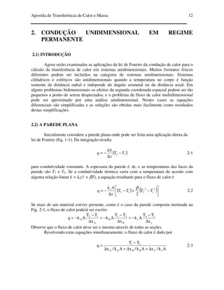Apostila de Transferência de Calor e Massa 12
2. CONDUÇÃO UNIDIMENSIONAL EM REGIME
PERMANENTE
2.1) INTRODUÇÃO
Agora serão examinadas as aplicações da lei de Fourier da condução de calor para o
cálculo da transferência de calor em sistemas unidimensionais. Muitos formatos físicos
diferentes podem ser incluídos na categoria de sistemas unidimensionais. Sistemas
cilíndricos e esféricos são unidimensionais quando a temperatura no corpo é função
somente da distância radial e independe do ângulo azimutal ou da distância axial. Em
alguns problemas bidimensionais os efeitos da segunda coordenada espacial podem ser tão
pequenos a ponto de serem desprezados, e o problema de fluxo de calor multidimensional
pode ser aproximado por uma análise unidimensional. Nestes casos as equações
diferenciais são simplificadas e as soluções são obtidas mais facilmente como resultados
destas simplificações.
2.2) A PAREDE PLANA
Inicialmente considere a parede plana onde pode ser feita uma aplicação direta da
lei de Fourier (Eq. 1-1). Da integração resulta
( )12 TT
x
kA
q −
∆
−= 2-1
para condutividade constante. A espessura da parede é ∆x, e as temperaturas das faces da
parede são T1 e T2. Se a condutividade térmica varia com a temperatura de acordo com
alguma relação linear k = ko(1 + βT), a equação resultante para o fluxo de calor é
( ) ( )



−+−
∆
−=
2
1
2
212
2
TTTT
x
Ak
q o β
2.2
Se mais de um material estiver presente, como é o caso da parede composta mostrada na
Fig. 2-1, o fluxo de calor poderá ser escrito
c
34
c
B
23
B
A
12
A
x
TT
Ak
x
TT
Ak
x
TT
Akq
∆
−
−=
∆
−
−=
∆
−
−=
Observe que o fluxo de calor deve ser o mesmo através de todas as seções.
Resolvendo estas equações simultaneamente, o fluxo de calor é dado por
Ak/xAk/xAk/x
TT
q
cCBBAA
41
∆+∆+∆
−
= 2-3
 