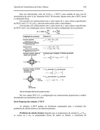 Apostila de Transferência de Calor e Massa 120
Para um determinado valor de Um/Cmín, o NUT é uma medida da área real de
transferência de calor A, da "dimensão física" do trocador. Quanto mais alto o NUT, maior
é a dimensão física.
Um trocador em contracorrente tem o valor maior de ε para valores especificados
de NUT e de C, C = Cmín/Cmáx não tem muito efeito sobre a efetividadeε .
Um trocador em contracorrente tem o valor maior de ε para valores especificados
de NUT e de C, em comparação com os valores de outras configurações do escoamento.
Tab. 8.3 Fórmulas efetivas de trocador de calor.
Por isso, dados NUT e C, a configuração em contracorrente proporciona o melhor
desempenho na transferência de calor.
8.6.4) Emprego das relações ε-NUT
As relações ε -NUT podem ser facilmente empregadas para a resolução dos
problemas de cálculo térmico e de dimensionamento.
Problema do cálculo térmico Suponha que as temperaturas de entrada Tc,af e Th,af,
as vazões mc e mh, as propriedades físicas de ambos os fluidos, o coeficiente de
 