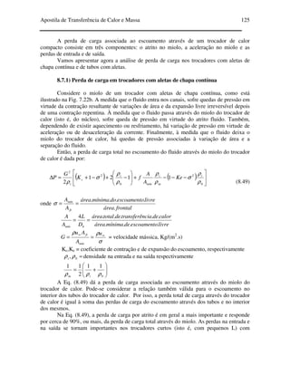 Apostila de Transferência de Calor e Massa 125
A perda de carga associada ao escoamento através de um trocador de calor
compacto consiste em três componentes: o atrito no miolo, a aceleração no miolo e as
perdas de entrada e de saída.
Vamos apresentar agora a análise de perda de carga nos trocadores com aletas de
chapa contínua e de tubos com aletas.
8.7.1) Perda de carga em trocadores com aletas de chapa contínua
Considere o miolo de um trocador com aletas de chapa contínua, como está
ilustrado na Fig. 7.22b. A medida que o fluido entra nos canais, sofre quedas de pressão em
virtude da contração resultante de variações de área e da expansão livre irreversível depois
de uma contração repentina. À medida que o fluido passa através do miolo do trocador de
calor (isto é, do núcleo), sofre queda de pressão em virtude do atrito fluido. Também,
dependendo de existir aquecimento ou resfriamento, há variação de pressão em virtude de
aceleração ou de desaceleração da corrente. Finalmente, à medida que o fluido deixa o
miolo do trocador de calor, há quedas de pressão associadas à variação de área e a
separação do fluido.
Então, a perda de carga total no escoamento do fluido através do miolo do trocador
de calor é dada por:
( ) ( ) 





−−−+





−+−+=∆
0
2
0
2
2
1121
2 ρ
ρ
σ
ρ
ρ
ρ
ρ
σ
ρ
i
m
i
mín
i
c
i
Ke
A
A
fK
G
P
(8.49)
onde
frontalárea
livreescoamentodomínimaárea
A
A
fr
mín
.
....
==σ
livreescoamentodemínimaárea
calordeciatransferêndetotalárea
D
L
A
A
hmín ....
.....4
==
σ
ρρ ∞∞
==
u
A
Au
G
mín
fr
= velocidade mássica, Kg/(m2
.s)
Kc,Ke = coeficiente de contração e de expansão do escoamento, respectivamente
=0, ρρi densidade na entrada e na saída respectivamente






+=
0
11
2
11
ρρρ im
A Eq. (8.49) dá a perda de carga associada ao escoamento através do miolo do
trocador de calor. Pode-se considerar a relação também válida para o escoamento no
interior dos tubos do trocador de calor. Por isso, a perda total de carga através do trocador
de calor é igual à soma das perdas de carga do escoamento através dos tubos e no interior
dos mesmos.
Na Eq. (8.49), a perda de carga por atrito é em geral a mais importante e responde
por cerca de 90%, ou mais, da perda de carga total através do miolo. As perdas na entrada e
na saída se tornam importantes nos trocadores curtos (isto é, com pequenos L) com
 