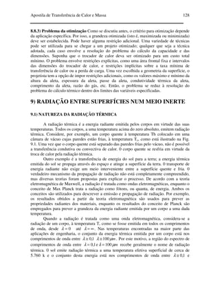 Apostila de Transferência de Calor e Massa 128
8.8.3) Problema da otimização Como se discutiu antes, o critério para otimização depende
da aplicação específica. Por isso, a grandeza otimizada (isto é, maximizada ou minimizada)
deve ser estabelecida. Pode haver alguma restrição adicional. Uma variedade de técnicas
pode ser utilizada para se chegar a um projeto otimizado; qualquer que seja a técnica
adotada, cada caso envolve a resolução do problema do cálculo da capacidade e das
dimensões. Suponha que o trocador de calor deva ser otimizado para um custo total
mínimo. O problema envolve restrições explícitas, como uma área frontal fixa e intervalos
das dimensões do trocador de calor, e restrições implícitas sobre a taxa mínima de
transferência de calor ou a perda de carga. Uma vez escolhida a geometria da superfície, o
projetista tem a opção de impor restrições adicionais, como os valores máximo e mínimo da
altura da aleta, espessura da aleta, passe da aleta, condutividade térmica da aleta,
comprimento da aleta, razão do gás, etc. Então, o problema se reduz à resolução do
problema do cálculo térmico dentro dos limites das variáveis especificadas.
9) RADIAÇÃO ENTRE SUPERFÍCIES NUM MEIO INERTE
9.1) NATUREZA DA RADIAÇÃO TÉRMICA
A radiação térmica é a energia radiante emitida pelos corpos em virtude das suas
temperaturas. Todos os corpos, a uma temperatura acima do zero absoluto, emitem radiação
térmica. Considere, por exemplo, um corpo quente à temperatura Th colocado em uma
câmara de vácuo cujas paredes estão frias, à temperatura Tc, como está ilustrado na Fig.
9.1. Uma vez que o corpo quente está separado das paredes frias pelo vácuo, não é possível
a transferência condutiva ou convectiva de calor. 0 corpo quente se resfria em virtude da
troca de calor pela radiação térmica.
Outro exemplo é a transferência de energia do sol para a terra; a energia térmica
emitida do sol se propaga através do espaço e atinge a superfície da terra. 0 transporte de
energia radiante não exige um meio interveniente entre a superfície quente e fria. 0
verdadeiro mecanismo da propagação de radiação não está completamente compreendido,
mas diversas teorias foram propostas para explicar o processo. De acordo com a teoria
eletromagnética de Maxwell, a radiação é tratada como ondas eletromagnéticas, enquanto o
conceito de Max Planck trata a radiação como fótons, ou quanta, de energia. Ambos os
conceitos são utilizados para descrever a emissão e propagação de radiação. Por exemplo,
os resultados obtidos a partir da teoria eletromagnética são usados para prever as
propriedades radiantes dos materiais, enquanto os resultados do conceito de Planck são
empregados para prever a grandeza da energia radiante emitida por um corpo a uma dada
temperatura.
Quando a radiação é tratada como uma onda eletromagnética, considera-se a
radiação de um corpo, à temperatura T, como se fosse emitida em todos os comprimentos
de onda, desde 0=λ até ∞=λ . Nas temperaturas encontradas na maior parte das
aplicações de engenharia, o conjunto da energia térmica emitida por um corpo está nos
comprimentos de onda entre 1,0≅λ mµλ 100≅ . Por este motivo, a região do espectro de
comprimentos de onda entre 1,0=λ e mµλ 100= recebe geralmente o nome de radiação
térmica. 0 sol emite radiação térmica a uma temperatura efetiva superficial de cerca de
5.760 k e o conjunto desta energia está nos comprimentos de onda entre 1,0≅λ e
 