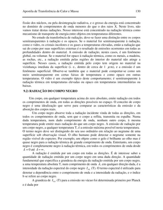 Apostila de Transferência de Calor e Massa 130
fissão dos núcleos, ou pela desintegração radiativa, e o grosso da energia está concentrado
no domínio de comprimentos de onda menores do que o dos raios X. Neste livro, não
vamos tratar destas radiações. Nosso interesse está concentrado na radiação térmica como
mecanismo de transporte de energia entre objetos em temperaturas diferentes.
No estudo da transferência de radiação, deve-se fazer uma distinção entre os corpos
semitransparentes à radiação e os opacos. Se o material for semitransparente à radiação,
como o vidro, os cristais incolores e os gases a temperaturas elevadas, então a radiação que
sai do corpo por suas superfícies externas é o resultado de emissões ocorrentes em todas as
profundidades dentro do material. A emissão de radiação, nestes casos, é um fenômeno
global, ou volumar. Se o material for opaco à radiação térmica, como os metais, a madeira,
as rochas, etc., a radiação emitida pelas regiões do interior do material não atinge a
superfície. Nesses casos, a radiação emitida pelo corpo tem origem no material na
vizinhança imediata da superfície (i. e., dentro de cerca de 1 µ m), e a emissão é um
fenômeno superficial. Observe-se também que o material pode comportar-se como um
meio semitransparente em certas faixas de temperatura e como opaco em outras
temperaturas. O vidro é um exemplo típico deste comportamento; é semitransparente à
radiação térmica em temperaturas elevadas ou opaco em temperaturas intermediárias ou
baixas.
9.2) RADIAÇÃO DO CORPO NEGRO
Um corpo, em qualquer temperatura acima do zero absoluto, emite radiação em todos
os comprimentos de onda, em todas as direções possíveis no espaço. O conceito de corpo
negro é uma idealização que serve para comparar as características da emissão e da
absorção dos corpos reais.
Um corpo negro absorve toda a radiação incidente vinda de todas as direções, em
todos os comprimentos de onda, sem que o corpo a reflita, transmita ou espalhe. Numa
dada temperatura, num dado comprimento de onda, nenhum outro corpo, à mesma
temperatura pode emitir mais radiação do que um corpo negro. A emissão de radiação por
um corpo negro, a qualquer temperatura T, é a emissão máxima possível nesta temperatura.
O termo negro deve ser distinguido do seu uso ordinário em relação ao negrume de uma
superfície sob observação visual. O olho humano pode detectar o negrume somente na
região visível do espectro. Por exemplo, um objeto como o gelo é brilhante ao olho mas é
quase negro para a radiação térmica de grande comprimento de onda. Entretanto, um corpo
negro é completamente negro à radiação térmica, em todos os comprimentos de onda desde
λ = 0 até ∞=λ .
A radiação é emitida por um corpo em todas as direções. É de interesse saber a
quantidade de radiação emitida por um corpo negro em uma dada direção. A quantidade
fundamental que especifica a grandeza da energia da radiação emitida por um corpo negro,
a uma temperatura absoluta T, num comprimento de onda λ, em qualquer direção dada, é a
intensidade da radiação espectral do corpo negro λbI (T). O termo espectral é utilizado para
denotar a dependência entre o comprimento de onda e a intensidade da radiação, e o índice
b se refere ao corpo negro.
A grandeza de λbI (T) para a emissão no vácuo foi determinada primeiro por Planck
e é dada por
 