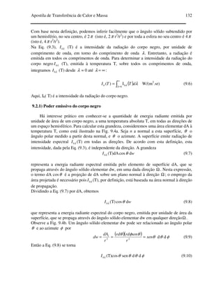 Apostila de Transferência de Calor e Massa 132
Com base nesta definição, podemos inferir facilmente que o ângulo sólido subtendido por
um hemisfério, no seu centro, é 2π (isto é, 2π r2
/r2
) e por toda a esfera no seu centro é 4π
(isto é, 4π r2
/r2
).
Na Eq. (9.3), λbI (T) é a intensidade da radiação do corpo negro, por unidade de
comprimento de onda, em torno do comprimento de onda λ. Entretanto, a radiação é
emitida em todos os comprimentos de onda. Para determinar a intensidade da radiação do
corpo negro λbI (T), emitida à temperatura T, sobre todos os comprimentos de onda,
integramos λbI (T) desde λ = 0 até ∞=λ :
( )∫
∞
=
=
0
bI)(
λ λ λdTTIb W/(m2
.sr) (9.6)
Aqui, Ib( T) é a intensidade da radiação do corpo negro.
9.2.1) Poder emissivo do corpo negro
Há interesse prático em conhecer-se a quantidade de energia radiante emitida por
unidade de área de um corpo negro, a uma temperatura absoluta T, em todas as direções de
um espaço hemisférico. Para calcular esta grandeza, consideremos uma área elementar dA à
temperatura T, como está ilustrado na Fig. 9.4a. Seja n a normal a esta superfície, θ o
ângulo polar medido a partir desta normal, e θ o azimute. A superfície emite radiação de
intensidade espectral λbI (T) em todas as direções. De acordo com esta definição, esta
intensidade, dada pela Eq. (9.3), é independente da direção. A grandeza
λbI (T)dA θcos dw (9.7)
representa a energia radiante espectral emitida pelo elemento de superfície dA, que se
propaga através do ângulo sólido elementar dw, em uma dada direção Ω. Nesta expressão,
o termo dA cosθ é a projeção de dA sobre um plano normal à direção Ω; o emprego da
área projetada é necessário pois λbI (T), por definição, está baseada na área normal à direção
de propagação.
Dividindo a Eq. (9.7) por dA, obtemos
λbI (T) θcos dw (9.8)
que representa a energia radiante espectral do corpo negro, emitida por unidade de área da
superfície, que se propaga através do ângulo sólido elementar dw em qualquer direçãoΩ.
Observe a Fig. 9.4b. Um ângulo sólido elementar dw pode ser relacionado ao ângulo polar
θ e ao azimute φ por
( )( ) θ
θφθ
sen
r
senrdrd
r
dA
dw === 22
1
dθ dφ (9.9)
Então a Eq. (9.8) se torna
λbI (T)cosθ senθ dθ dφ (9.10)
 