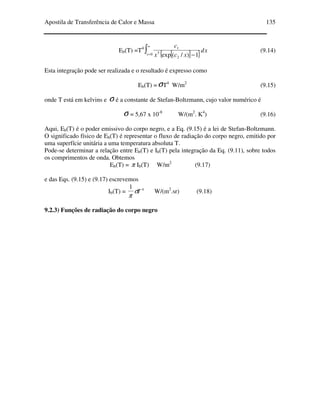 Apostila de Transferência de Calor e Massa 135
Eb(T) =T4
[ ]{ } xd
xcx
c
x
∫
∞
= −0
2
5
1
1)/(exp
(9.14)
Esta integração pode ser realizada e o resultado é expresso como
Eb(T) =σT4
W/m2
(9.15)
onde T está em kelvins e σ é a constante de Stefan-Boltzmann, cujo valor numérico é
σ = 5,67 x 10-8
W/(m2
. K4
) (9.16)
Aqui, Eb(T) é o poder emissivo do corpo negro, e a Eq. (9.15) é a lei de Stefan-Boltzmann.
O significado físico de Eb(T) é representar o fluxo de radiação do corpo negro, emitido por
uma superfície unitária a uma temperatura absoluta T.
Pode-se determinar a relação entre Eb(T) e Ib(T) pela integração da Eq. (9.11), sobre todos
os comprimentos de onda. Obtemos
Eb(T) = π Ib(T) W/m2
(9.17)
e das Eqs. (9.15) e (9.17) escrevemos
Ib(T) = 41
Tσ
π
W/(m2
.sr) (9.18)
9.2.3) Funções de radiação do corpo negro
 