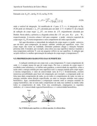 Apostila de Transferência de Calor e Massa 137
Entrando com )(TEbλ , da Eq. (9.12), na Eq. (9.19):
( )[ ]∫
Τ
=−
−
=
λ
λ
σ 0
2
5
1
1/exp
)( xo
xcx
dxc
Tf (9.20)
onde a variável de integração foi modificada de λ para λ T = x. A integração na Eq.
(9.20) pode ser efetuada e ( ),0 Tf λ− calculada para um dado λ T. A tabela 9.1 dá a função
de radiação do corpo negro ( ),0 Tf λ− em termos de λ T, originalmente calculada por
Dunkle .Nesta tabela, a primeira e a Segunda coluna dão λ T em µ m . K e µ m . o
R ,
respectivamente. A terceira coluna é útil para computar o poder emissivo espectral do
corpo negro λbE (T) numa temperatura e num comprimento de onda especificados.
Até aqui discutimos a intensidade da radiação do corpo negro e o poder emissivo,
que são úteis para comparação da energia radiante emitida por superfícies reais . Um
corpo negro não existe na realidade; entretanto podemos chegar a situações bastante
próximas dele. Considere, por exemplo, uma esfera oca cuja superfície interna é mantido a
uma temperatura uniforme T, com um pequeno orifício na sua superfície. A radiação que
sai pelo orifício é a melhor aproximação da radiação do corpo negro, à temperatura T.
9.3) PROPRIEDADES RADIANTES DAS SUPERFÍCIES
A radiação emitida por um corpo real, a uma temperatura T e num comprimento de
onda λ , é sempre menor do que do corpo negro. Por isso, a emissão do corpo negro é
escolhida como referência, e se define uma grandeza, a emissividade da superfície, como a
razão entre a energia emitida por uma superfície real e a energia emitida pelo corpo negro,
à mesma temperatura; o valor da emissividade varia de 0 a l. Evidentemente, existem
numerosas possibilidades para fazer tal comparação; por exemplo, a comparação pode ser
feita num dado comprimento de onda, ou em todos os comprimentos de onda, ou entre as
energias emitidas numa direção especificada, ou entre as energias emitidas num espaço
hemisférico. Aqui, consideraremos a comparação somente entre as energias emitidas no
espaço hemisférico, não só num dado comprimento de onda mas também na média sobre
todos os comprimentos de onda. Com esta consideração, empregamos os seguintes
símbolos; ελ = emissividade espectral hemisférica e ε = emissividade hemisférica.
Fig. 9.5 Reflexão pelas superfícies. (a) reflexão especular, (b) reflexão difusa.
 