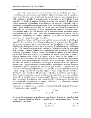 Apostila de Transferência de Calor e Massa 138
Um corpo negro absorve toda a radiação sobre ele incidente, em todos os
comprimentos de onda, enquanto uma superfície real absorve somente parte da radiação e a
fração absorvida varia com o comprimento de onda da radiação e com a temperatura na
qual a radiação é emitida. A grandeza poder de absorção, ou absortividade, de uma
superfície é a fração da radiação incidente absorvida pela superfície. Evidentemente,
existem numerosas possibilidades nesta definição; por exemplo, a absorção pode ser
considerada em um dado comprimento de onda, ou em todos os comprimentos de onda, ou
para a energia incidente em uma dada direção, ou para a energia incidente em todas as
direções de um espaço hemisférico. Aqui, consideraremos somente a situação na qual a
radiação incide sobre a superfície vinda de todas as direções no espaço hemisférico para um
dado comprimento de onda e para a média sobre todos os comprimentos de onda. Com esta
consideração, empregamos os símbolos seguintes: λα = poder de absorção espectral
hemisférico e α = poder de absorção hemisférico.
Quando a radiação incide em uma superfície real, uma fração é refletida pela
superfície. Se a superfície for perfeitamente plana, isto é, se as asperezas da superfície
forem muito menores do que o comprimento de onda da radiação, os raios incidente e
refletido serão simétricos em relação a normal no ponto de incidência, como está ilustrado
na Fig. 9.5a. Esta reflexão, como a dos espelhos, é a reflexão especular. Se a superfície
tiver asperezas, a radiação incidente será espalhada em todas as direções. Uma reflexão
idealizada, nesta situação, é aquela em que a intensidade da radiação refletida é constante
em todos os ângulos de reflexão e independente da direção da radiação incidente: é
chamada reflexão difusa. A Fig. 9.5b ilustra a reflexão difusa em uma superfície. As
superfícies reais encontradas nas aplicações de engenharia não são nem perfeitamente
difusas nem perfeitamente especulares. Entretanto, o conceito é útil para estudar os efeitos
dos dois casos limites na transferência de radiação: A refletividade de uma superfície é
definida como a fração da radiação incidente refletida pela superfície. Existem numerosas
possibilidades para a definição da refletividade; por exemplo, a reflexão pode ser
considerada em um dado comprimento de onda, ou sobre todos os comprimentos de onda,
ou para a energia incidente em uma dada direção, ou para a energia incidente em todas as
direções no espaço hemisférico. Há também a possibilidade de a reflexão ser especular ou
difusa. Aqui consideraremos somente a reflexão difusa nas situações em que a radiação
incide sobre a superfície vinda de todas as direções do espaço hemisférico, tanto para um
dado comprimento de onda como para a média de todos os comprimentos de onda. Com
esta consideração, empregamos os seguintes símbolos λρ = refletividade espectral
hemisférica e ρ = refletividade hemisférica.
Finalmente, se o corpo for opaco à radiação, a soma da refletividade e do poder de absorção
do corpo deve ser igual à unidade:
1=+ λλ ρα (9.20 a)
1=+ ρα (9.20 b)
Se o corpo for semitransparente à radiação, a soma do poder de absorção e da refletividade
é menor do que a unidade, e a diferença é chamada o poder transmissor do corpo. Com esta
consideração, escrevemos
1=++ λλλ τρα (9.21 a)
1=++ τρα (9.21 b)
 