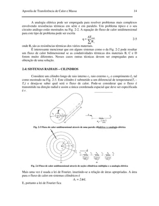 Apostila de Transferência de Calor e Massa 14
A analogia elétrica pode ser empregada para resolver problemas mais complexos
envolvendo resistências térmicas em série e em paralelo. Um problema típico e o seu
circuito análogo estão mostrados na Fig. 2-2. A equação do fluxo de calor unidimensional
para este tipo de problema pode ser escrita
∑
∆
=
t
total
R
T
q 2-5
onde Rt são as resistências térmicas dos vários materiais.
É interessante mencionar que em alguns sistemas como o da Fig. 2-2 pode resultar
um fluxo de calor bidimensional se as condutividades térmicas dos materiais B, C e D
forem muito diferentes. Nesses casos outras técnicas devem ser empregadas para a
obtenção de uma solução.
2.4) SISTEMAS RADIAIS – CILINDROS
Considere um cilindro longo de raio interno ri, raio externo re, e comprimento L, tal
como mostrado na Fig. 2-3. Este cilindro é submetido a um diferencial de temperatura(Ti –
Te) e deseja-se saber qual será o fluxo de calor. Pode-se considerar que o fluxo é
transmitido na direção radial e assim a única coordenada espacial que deve ser especificada
é r.
Fig. 2-3 Fluxo de calor unidimensional através de uma parede cilíndrica e a analogia elétrica
Fig. 2.4 Fluxo de calor unidimensional através de seções cilíndricas múltiplas e a analogia elétrica
Mais uma vez é usada a lei de Fourier, inserindo-se a relação de áreas apropriadas. A área
para o fluxo de calor em sistemas cilíndricos é
Ar = 2πrL
E, portanto a lei de Fourier fica
 