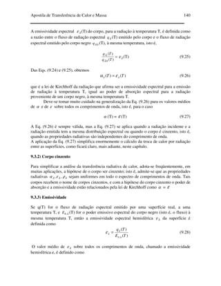 Apostila de Transferência de Calor e Massa 140
A emissividade espectral λε (T) do corpo, para a radiação à temperatura T, é definida como
a razão entre o fluxo de radiação espectral λq (T) emitido pelo corpo e o fluxo de radiação
espectral emitido pelo corpo negro bq .λ (T), à mesma temperatura, isto é,
=
)(
)(
.
.
Tq
Tq
bλ
λ
λε (T) (9.25)
Das Eqs. (9.24) e (9.25), obtemos
)()( TT λλ εα = (9.26)
que é a lei de Kirchhoff da radiação que afirma ser a emissividade espectral para a emissão
de radiação à temperatura T, igual ao poder de absorção espectral para a radiação
proveniente de um corpo negro, à mesma temperatura T.
Deve-se tomar muito cuidado na generalização da Eq. (9.26) para os valores médios
de α e de ε sobre todos os comprimentos de onda, isto é, para o caso
α (T) = ε (T) (9.27)
A Eq. (9.26) é sempre válida, mas a Eq. (9.27) se aplica quando a radiação incidente e a
radiação emitida tem a mesma distribuição espectral ou quando o corpo é cinzento, isto é,
quando as propriedades radiativas são independentes do comprimento de onda.
A aplicação da Eq. (9.27) simplifica enormemente o cálculo da troca de calor por radiação
entre as superfícies, como ficará claro, mais adiante, neste capítulo.
9.3.2) Corpo cinzento
Para simplificar a análise da transferência radiativa de calor, adota-se freqüentemente, em
muitas aplicações, a hipótese de o corpo ser cinzento; isto é, admite-se que as propriedades
radiativas λλλ ρεα ,, sejam uniformes em todo o espectro de comprimentos de onda. Tais
corpos recebem o nome de corpos cinzentos, e com a hipótese do corpo cinzento o poder de
absorção e a emissividade estão relacionados pela lei de Kirchhoff como α = ε
9.3.3) Emissividade
Se q(T) for o fluxo de radiação espectral emitido por uma superfície real, a uma
temperatura T, e λ.bE (T) for o poder emissivo espectral do corpo negro (isto é, o fluxo) à
mesma temperatura T, então a emissividade espectral hemisférica λε da superfície é
definida como
)(
)(
. TE
Tq
b λ
λ
λε = (9.28)
O valor médio de λε sobre todos os comprimentos de onda, chamado a emissividade
hemisférica e, é definido como
 