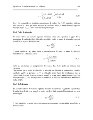 Apostila de Transferência de Calor e Massa 141
)(
)(
)(
)(
0 .
0 .
0 .
TE
dTE
dTE
dTE
b
b
b
b ∫
∫
∫
∞
∞
∞
==
λε
λ
λε
ε
λλ
λ
λλ
(9.29)
Se λε for conhecida em função do comprimento de onda, a Eq. (9.29) poderá ser utilizada
para calcular ε . Note que, neste processo de calcular a média, o poder emissivo espectral
do corpo negro λ.bE (T) serve como fator de ponderação.
9.3.4) Poder de absorção
Se α for o fluxo de radiação espectral incidente sobre uma superfície e a
qλ (T) for a
quantidade de radiação absorvida pela superfície, então o poder de absorção espectral
hemisférico, λα será definido como
)(
)(
Tq
Tq
i
a
λ
λ
λα = (9.30)
O valor médio de λα sobre todos os comprimentos de onda, o poder de absorção
hemisférico α , é definido como
∫
∫
∞
∞
=
0
0
)(
)(
λ
λα
α
λ
λλ
dTq
dTq
i
i
(9.31)
Dado λα em função do comprimento de onda, a Eq. (9.31) pode ser utilizada para
calcularα .
Observamos que o poder de absorção α depende da distribuição espectral da radiação
incidente i
qλ (T) ,e portanto i
qλ (T) é utilizado como fator de ponderação; mas a
emissividade depende da temperatura da superfície, e por isso o poder emissivo espectral
do corpo negro λ.bE (T), à temperatura da superfície, é utilizado como fator de ponderação
na Eq. (9.29).
9.3.5) Refletividade
Se i
qλ (T) for o fluxo de radiação espectral incidente na superfície e r
qλ (T) for a quantidade
de radiação refletida pela superfície, então a refletividade espectral hemisférica λρ , será
definida por
)(
)(
Tq
Tq
i
r
λ
λ
λρ = (9.32)
O valor médio de λρ sobre todos os comprimentos de onda é a refletividade hemisférica p,
definida como
 