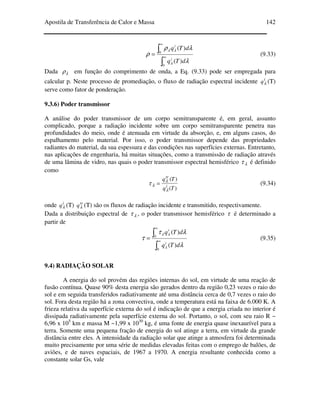 Apostila de Transferência de Calor e Massa 142
∫
∫
∞
∞
=
0
0
)(
)(
λ
λρ
ρ
λ
λλ
dTq
dTq
i
i
(9.33)
Dada λρ em função do comprimento de onda, a Eq. (9.33) pode ser empregada para
calcular p. Neste processo de promediação, o fluxo de radiação espectral incidente i
qλ (T)
serve como fator de ponderação.
9.3.6) Poder transmissor
A análise do poder transmissor de um corpo semitransparente é, em geral, assunto
complicado, porque a radiação incidente sobre um corpo semitransparente penetra nas
profundidades do meio, onde é atenuada em virtude da absorção, e, em alguns casos, do
espalhamento pelo material. Por isso, o poder transmissor depende das propriedades
radiantes do material, da sua espessura e das condições nas superfícies externas. Entretanto,
nas aplicações de engenharia, há muitas situações, como a transmissão de radiação através
de uma lâmina de vidro, nas quais o poder transmissor espectral hemisférico λτ é definido
como
)(
)(
Tq
Tq
i
tr
λ
λ
λτ = (9.34)
onde i
qλ (T) tr
qλ (T) são os fluxos de radiação incidente e transmitido, respectivamente.
Dada a distribuição espectral de λτ , o poder transmissor hemisférico τ é determinado a
partir de
∫
∫
∞
∞
=
0
0
)(
)(
λ
λτ
τ
λ
λλ
dTq
dTq
i
i
(9.35)
9.4) RADIAÇÃO SOLAR
A energia do sol provém das regiões internas do sol, em virtude de uma reação de
fusão contínua. Quase 90% desta energia são gerados dentro da região 0,23 vezes o raio do
sol e em seguida transferidos radiativamente até uma distância cerca de 0,7 vezes o raio do
sol. Fora desta região há a zona convectiva, onde a temperatura está na faixa de 6.000 K. A
frieza relativa da superfície externa do sol é indicação de que a energia criada no interior é
dissipada radiativamente pela superfície externa do sol. Portanto, o sol, com seu raio R ~
6,96 x 105
km e massa M ~1,99 x 1030
kg, é uma fonte de energia quase inexaurível para a
terra. Somente uma pequena fração de energia do sol atinge a terra, em virtude da grande
distância entre eles. A intensidade da radiação solar que atinge a atmosfera foi determinada
muito precisamente por uma série de medidas elevadas feitas com o emprego de balões, de
aviões, e de naves espaciais, de 1967 a 1970. A energia resultante conhecida como a
constante solar Gs, vale
 
