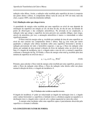 Apostila de Transferência de Calor e Massa 145
radiação solar difusa. Assim, a radiação solar recebida pela superfície da terra é composta
das partes direta e difusa. A componente difusa varia de cerca de 10% do total, num dia
claro, a quase 100%, num dia totalmente nublado.
9.4.1) Radiação solar que chega à terra
A quantidade de energia solar recebida por uma superfície no nível do mar depende da
orientação da superfície em relação ao sol, da hora do dia, do dia do ano, da latitude do
ponto de observação e das condições atmosféricas. Na alvorada ou no crepúsculo, a
radiação solar que atinge a superfície da terra percorre um caminho oblíquo, mais longo,
através da atmosfera; por isso, a atenuação atmosférica é maior e a intensidade se reduz
significativamente.
O fluxo total de energia solar qt, recebido por unidade de área de uma superfície ao
nível do mar consiste nas componentes direta e difusa. Seja qdf (em watts por metro
quadrado) a radiação solar difusa incidente sobre uma superfície horizontal e devida à
radiação proveniente de todo o hemisfério espacial, e seja qD o fluxo da radiação solar
direta, por unidade de área normal à direção do feixe de radiação solar, no nível do mar.
Seja θ o ângulo de incidência, isto é, o ângulo entre o raio do sol e a normal à superfície,
conforme a ilustração da Fig. 9.9 Então, o fluxo de energia solar total qt recebido pela área
unitária da superfície no nível do mar, é
fdDt qqq .cos += θ W/m2
(9.40)
Portanto, para calcular o fluxo total de energia solar recebido por uma superfície, precisa-se
saber o fluxo da radiação solar difusa, o fluxo da radiação solar direita sobre um plano
normal à direção do feixe, e o ângulo de incidência θ .
Fig. 9.9 Radiação solar recebida na superfície terrestre.
O ângulo de incidência θ pode ser relacionado ao ângulo de inclinação (isto é, o ângulo
entre o plano horizontal e a superfície), à latitude (isto é, a distância angular ao equador) e à
declinação (isto é, o ângulo entre o raio do sol e o plano equatorial no meio-dia solar).
A energia solar incidente sobre uma superfície opaca é parcialmente absorvida pela
superfície e o restante é refletido.
9.5) CONCEITO DE FATOR DE FORMA
 