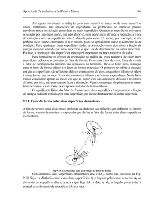 Apostila de Transferência de Calor e Massa 146
Até agora discutimos a radiação para uma superfície única ou de uma superfície
única. Entretanto, nas aplicações de engenharia, os problemas de interesse prático
envolvem troca de radiação entre duas ou mais superfícies. Quando as superfícies estiverem
separadas por um meio inerte, que não absorve, nem emite, nem difunde a radiação, a troca
de radiação entre as superfícies não é afetada pelo meio. O vácuo, por exemplo, é um
perfeito meio inerte; entretanto, o ar e muitos gases se aproximam quase exatamente desta
condição. Para quaisquer duas superfícies dadas, a orientação entre elas afeta a fração da
energia radiante emitida por uma superfície e que, incide diretamente na outra superfície.
Por isso, a orientação das superfícies tem papel importante na troca radiativa de calor.
Para formalizar os efeitos da orientação na análise da troca radiativa de calor entre
superfícies, adota-se o conceito de fator de forma. Os termos fator de vista, fator de visada
e fator de configuração também são utilizados na literatura. Deve-se fazer uma distinção
entre o fator de forma difuso e o fator de forma especular. O primeiro se refere à situação
em que as superfícies são refletores difusos e emissores difusos, enquanto o último se refere
à situação em que as superfícies são emissores difusos e refletores especulares. Neste livro
vamos considerar apenas os casos em que as superfícies são emissores difusos e refletores
difusos; por isso, não precisamos fazer a distinção. Vamos empregar simplesmente o termo
fator de forma, e este termo corresponde ao fator de forma difuso.
O significado físico do fator de forma entre duas superfícies é representar a fração
de energia radiante emitida por uma superfície que incide diretamente na outra superfície.
9.5.1) Fator de forma entre duas superfícies elementares
A fim de termos uma visão mais profunda da dedução das relações que definem os fatores
de forma, vamos demonstrar a expressão que define o fator de forma entre duas superfícies
elementares.
Fig 9.10 Coordenadas para a definição do fator de forma
Consideremos duas superfícies elementares dA1 e dA2, como está ilustrado na Fig.
9.10. Seja r a distância entre essas duas superfícies: 1θ o ângulo polar entre a normal n1 ao
elemento de superfície dA1 e a reta r que liga dA1 a dA2; e 2θ , o ângulo polar entre a
normal n2 a elemento de superfície dA2 e a reta r.
 