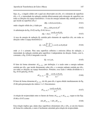 Apostila de Transferência de Calor e Massa 147
Seja 12dw o ângulo sólido sob o qual um observador em dA1 vê o elemento de superfície
dA2, e I1, a intensidade da radiação emitida difusivamente pelo elemento de superfície em
todas as direções do espaço hemisférico. A taxa de energia radiante dQ1 emitida por dA1 e
que incide na superfície dA2 é
dQ1 = dA1I1cos 1θ dw12 (9.41)
onde o ângulo sólido dw12 é dado por
dw12 = (dA2cos 2θ )/r2
(9.42)
A substituição da Eq. (9.42) na Eq. (9.41) leva a
2
221
111
coscos
r
dA
IdAdQ
θθ
= (9.43)
A taxa da energia de radiação Q1 emitida pelo elemento de superfície dA1 em todas as
direções sobre o espaço hemisférico é
∫ ∫= =
=
π
φ
π
θ
φθθθ
2
0
2/
0 111111
1
sencos ddIdAQ (9.44)
onde φ é o azimute. Para uma superfície refletora e emissora difusa de radiação, a
intensidade da radiação emitida pela superfície é independente da direção. Então, com I1,
constante, a Eq. (9.44) é integrada e nos dá
Q1 = 11. dAIπ (9.45)
O fator de forma elementar 21 dAdAdF − , por definição, é a razão entre a energia radiante
emitida por dA1, que incide diretamente sobre dA2, e a energia radiante emitida por dA1,
em todas as direções no espaço hemisférico. Portanto, essa razão é obtida dividindo-se a
Eq. (9.43) pela Eq. (9.45):
21 dAdAdF − 2
221
1
1
.
coscos
r
dA
Q
dQ
π
θθ
== (9.46)
O fator de forma elementar 12 dAdAdF − , de dA2 para dA1 é agora obtido imediatamente da Eq.
(9.46) pela permutação dos índices 1 e 2. Encontramos
12 dAdAdF − = 2
121
.
coscos
r
dA
π
θθ
(9.47)
A relação de reciprocidade entre os fatores de forma 21 dAdAdF − e 12 dAdAdF − , segue-se das Eqs.
(9.46) e (9.47) como
1221 21 dAdA dAdAdAdA dFdF −− = (9.48)
Esta relação implica que, dadas duas superfícies elementares dA1 e dA2, se um dos fatores
de forma for conhecido, o outro é facilmente calculado pela relação de reciprocidade.
 