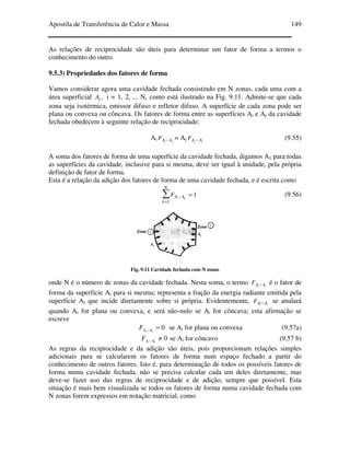 Apostila de Transferência de Calor e Massa 149
As relações de reciprocidade são úteis para determinar um fator de forma a termos o
conhecimento do outro.
9.5.3) Propriedades dos fatores de forma
Vamos considerar agora uma cavidade fechada consistindo em N zonas, cada uma com a
área superficial ,iA i = 1, 2, ... N, como está ilustrado na Fig. 9.11. Admite-se que cada
zona seja isotérmica, emissor difuso e refletor difuso. A superfície de cada zona pode ser
plana ou convexa ou côncava. Os fatores de forma entre as superfícies Ai e Aj da cavidade
fechada obedecem à seguinte relação de reciprocidade:
Ai ji AAF − = Aj ij AAF − (9.55)
A soma dos fatores de forma de uma superfície da cavidade fechada, digamos A1 para todas
as superfícies da cavidade, inclusive para si mesma, deve ser igual à unidade, pela própria
definição de fator de forma.
Esta é a relação da adição dos fatores de forma de uma cavidade fechada, e é escrita como
1
1
=∑
=
−
N
k
AA ki
F (9.56)
Fig. 9.11 Cavidade fechada com N zonas
onde N é o número de zonas da cavidade fechada. Nesta soma, o termo ii AAF − é o fator de
forma da superfície Ai para si mesma; representa a fração da energia radiante emitida pela
superfície Ai que incide diretamente sobre si própria. Evidentemente, ii AAF − se anulará
quando Ai for plana ou convexa, e será não-nulo se Ai for côncava; esta afirmação se
escreve
0=− ii AAF se Ai for plana ou convexa (9.57a)
0≠− ii AAF se Ai for côncavo (9.57 b)
As regras da reciprocidade e da adição são úteis, pois proporcionam relações simples
adicionais para se calcularem os fatores de forma num espaço fechado a partir do
conhecimento de outros fatores. Isto é, para determinação de todos os possíveis fatores de
forma numa cavidade fechada, não se precisa calcular cada um deles diretamente, mas
deve-se fazer uso das regras de reciprocidade e de adição, sempre que possível. Esta
situação é mais bem visualizada se todos os fatores de forma numa cavidade fechada com
N zonas forem expressos em notação matricial, como
 