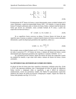 Apostila de Transferência de Calor e Massa 150
(9.58)
Evidentemente há N2
fatores de forma a serem determinados numa cavidade fechada de N
zonas. Entretanto, a regra da reciprocidade fornece N(N - 1)/2 relações e a regra da adição
fornece N relações adicionais entre os fatores de forma. Então, o número total de fatores de
forma que devem ser calculados, numa cavidade fechada de N zonas, a partir das
expressões do fator de forma, é
N2
– ½ N(N - 1) - N = ½ N(N - 1) (9.59)
Se as superfícies forem convexas ou planas, N desses fatores de forma de uma
superfície para si mesma se anulam e o número total de fatores de forma a serem calculados
diretamente, a partir da disposição geométrica das superfícies, reduz-se a
½ N(N - 1) - N =
2
)3( −NN
(9.60)
Por exemplo, numa cavidade fechada com N = 5 zonas, com superfície plana em cada zona,
de todos os possíveis N2
= 25 fatores de forma, o número de fatores de forma a serem
determinados pela disposição geométrica das superfícies é somente 1/2(N)(N - 3) = 5.
Se a geometria possuir simetria, alguns dos fatores de forma são conhecidos a partir
da condição de simetria, o que reduz mais ainda o número de fatores de forma a serem
calculados.
9.6) MÉTODOS PARA DETERMINAR FATORES DE FORMA
O cálculo do fator de forma entre duas superfícies elementares, definidos pelas Eqs. (9.46)
e (9.47), não apresenta problema, mas a determinação do fator de forma de superfícies
finitas envolve a integração sobre as superfícies, o que é difícil de realizar-se
analiticamente, exceto em geometrias simples. Na Tabela 9.2 apresentamos expressões
analíticas dos fatores de forma em diversas configurações simples. Alguns dos fatores de
forma estão plotados nas Figs. 9.12 a 9.16.
 