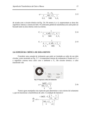 Apostila de Transferência de Calor e Massa 17
( )
ee
ie
ii
BA
AhkL
rr
Ah
TT
q
1
2
ln1
++
−
=
π
2.13
de acorda com o circuito térmico da Fig. 2-6. Os termos Ai e Ae reapresentam as áreas das
superfícies interna e externa do tubo. O coeficiente global de transferência de calor pode ser
baseado tanto na área interna como na externa.
( )
ee
iiei
i
i
hA
A
kL
rrA
h
U
1
2
ln1
1
++
=
π
2-14
( )
e
iee
ii
e
e
hkL
rrA
hA
A
U
1
2
ln1
1
++
=
π
2-15
2.6) ESPESSURA CRÍTICA DE ISOLAMENTO
Considere uma camada de isolamento que pode ser instalada ao redor de um tubo
circular, como mostrado na Fig. 2-7. A temperatura interna do isolamento é fixada em Ti, e
a superfície externa troca calor com o ambiente a T∞. Do circuito térmico, o calor
transferido vale
Fig 2-7 Espessura crítica de isolamento
( )
( )
hrk
rr
TTL
q
e
ie
i
1ln
2
+
−
= ∞π
2-16
Vamos agora manipular esta expressão para determinar o raio externo de isolamento
re que irá maximizar a transferência de calor. A condição de máximo é
( )
( )
2
2
1ln
11
2
0






+








−−−
==
∞
hrk
rr
hrkr
TTL
dr
dq
e
ie
ee
iπ
 