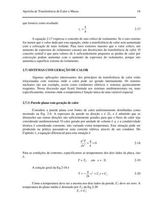 Apostila de Transferência de Calor e Massa 18
que fornece como resultado
h
k
re = 2.17
A equação 2.17 expressa o conceito de raio crítico de isolamento. Se o raio externo
for menor que o valor dado por esta equação, então a transferência de calor será aumentada
com a colocação de mais isolante. Para raios externos maiores que o valor crítico, um
aumento de espessura de isolamento causará um decréscimo da transferência de calor. O
conceito central é que para valores de h suficientemente pequenos as perdas de calor por
convecção podem aumentar com o aumento da espessura do isolamento, porque isto
aumenta a superfície externa do isolamento.
2.7) SISTEMAS COM GERAÇÃO DE CALOR
Algumas aplicações interessantes dos princípios da transferência de calor estão
relacionadas com sistemas onde o calor pode ser gerado internamente. Os reatores
nucleares são um exemplo, assim como condutores elétricos e sistemas quimicamente
reagentes. Nossa discussão aqui ficará limitada aos sistemas unidimensionais ou, mais
especificamente, sistemas onde a temperatura é função única de uma variável espacial.
2.7.1) Parede plana com geração de calor
Considere a parede plana com fontes de calor uniformemente distribuídas como
mostrado na Fig. 2-8. A espessura da parede na direção x é 2L, e é admitido que as
dimensões nas outras direções são suficientemente grandes para que o fluxo de calor seja
considerado unidimensional. O calor gerado por unidade de volume é q& e a condutividade
térmica é considerada constante, não variando coma temperatura. Esta situação pode ser
produzida na prática passando-se uma corrente elétrica através de um condutor. Do
Capítulo 1, a equação diferencial para esta situação é
02
2
=+
k
q
dx
Td &
2-18
Para as condições de contorno, especificamos as temperaturas dos dois lados da placa, isto
é,
T = Tp em x = L 2-19
A solução geral da Eq.2-18 é
21
2
2
CxCx
k
q
T ++−=
&
2-20
Como a temperatura deve ser a mesma nos dois lados da parede, C1 deve ser zero. A
temperatura do plano médio é denotado por To; da Eq 2-20
To = C2
 