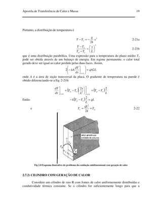 Apostila de Transferência de Calor e Massa 19
Portanto, a distribuição de temperatura é
2
2
x
k
q
TT o
&
−=− 2-21a
2






=
−
−
L
x
TT
TT
op
o
2-21b
que é uma distribuição parabólica. Uma expressão para a temperatura do plano médio To
pode ser obtida através de um balanço de energia. Em regime permanente, o calor total
gerado deve ser igual ao calor perdido pelas duas faces. Assim,
LAq
dx
dT
kA
Lx
22 &=







−
=
onde A é a área de seção transversal da placa. O gradiente de temperatura na parede é
obtido diferenciando-se a Eq. 2-21b:
( ) ( )
L
TT
L
x
TT
dx
dT
op
Lx
op
Lx
22
2
−=








−=


==
Então ( ) Lq
L
TTk op
&=−−
2
e po T
k
Lq
T +=
2
2
&
2-22
Fig 2-8 Esquema ilustrativo do problema da condução unidimensional com geração de calor
2.7.2) CILINDRO COM GERAÇÃO DE CALOR
Considere um cilindro de raio R com fontes de calor uniformemente distribuídas e
condutividade térmica constante. Se o cilindro for suficientemente longo para que a
 