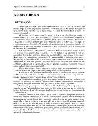 Apostila de Transferência de Calor e Massa 2
1) GENERALIDADES
1.1) INTRODUÇÃO
Sempre que um corpo está a uma temperatura maior que a de outro ou, inclusive, no
mesmo corpo existam temperaturas diferentes, ocorre uma cessão de energia da região de
temperatura mais elevada para a mais baixa, e a esse fenômeno dá-se o nome de
transmissão de calor.
O objetivo de presente curso é estudar as leis e os princípios que regem a
transmissão de calor, bem como suas aplicações, visto que é de fundamental importância,
para diferentes ramos de Engenharia, o domínio dessa área de conhecimento. Assim como
o Engenheiro Mecânico enfrente problemas de refrigeração de motores, de ventilação, ar
condicionado etc., o Engenheiro Metalúrgico não pode dispensar a transmissão de calor nos
problemas relacionados a processos pirometalúrgicos ou hidrometalúrgicos, ou nos projetos
de fornos ou de regeneradores.
Em nível idêntico, o Engenheiro Químico ou Nuclear necessita da mesma ciência
em estudos sobre evaporação, condensação ou em trabalhos de refinaria e reatores,
enquanto o Eletricista a utiliza no cálculo de transformadores e geradores e o Engenheiro
Naval aplica em profundidade a transmissão de calor em caldeiras, máquinas térmicas, etc.
Até mesmo o Engenheiro Civil e o arquiteto, especialmente em países frios, sentem a
importância de, em seus projetos, preverem tubulações interiores nas alvenarias das
edificações, objetivando o escoamento de fluidos quentes, capazes de permitirem conforto
maior mediante aquecimento ambiental.
Esses são, apenas, alguns exemplos, entre as mais diversas aplicações que a
Transmissão de Calor propicia no desempenho profissional da Engenharia.
Conforme se verá no desenvolvimento da matéria, é indispensável aplicar recursos
de Matemática e de Mecânica dos Fluidos em muitas ocasiões, bem como se perceberá a
ligação e a diferença entre Transmissão de calor e Termodinâmica..
A Termodinâmica relaciona o calor com outras formas de energia e trabalha com
sistemas em equilíbrio, enquanto a Transmissão de calor preocupa-se com o mecanismo, a
duração e as condições necessárias para que o citado sistema atinja o equilíbrio.
É evidente que os processos de Transmissão de Calor respeitem a primeira e a
segunda Lei da Termodinâmica, mas, nem por isto, pode-se esperar que os conceitos
básicos da Transmissão de calor possam simplesmente originar-se das leis fundamentais da
Termodinâmica.
Evidente também é, sem dúvida, que o calor se transmite sempre no sentido da
maior para a menor temperatura, e só haverá transmissão de calor se houver diferença de
temperatura, da mesma forma que a corrente elétrica transita do maior para o menor
potencial e só haverá passagem de corrente elétrica se houver uma diferença de potencial;
percebe-se, de início, sensível analogia entre os fenômenos térmico e elétrico, o que é
absolutamente correto, pois que, de fato, o fenômeno é de transporte e pode ser, inclusive,
estudado de forma global, como calor, eletricidade, massa, quantidade de movimento, etc.,
resultando daí a absoluta identidade entre as diferentes leis que comandam deferentes
setores do conhecimento humano.
 