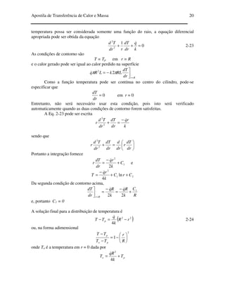 Apostila de Transferência de Calor e Massa 20
temperatura possa ser considerada somente uma função do raio, a equação diferencial
apropriada pode ser obtida da equação
0
1
2
2
=++
k
q
dr
dT
rdr
Td &
2-23
As condições de contorno são
T = Tp em r = R
e o calor gerado pode ser igual ao calor perdido na superfície
Rrdr
dT
RLkLRq
=


−= ππ 22
&
Como a função temperatura pode ser contínua no centro do cilindro, pode-se
especificar que
0=
dr
dT
em r = 0
Entretanto, não será necessário usar esta condição, pois isto será verificado
automaticamente quando as duas condições de contorno forem satisfeitas.
A Eq. 2-23 pode ser escrita
k
rq
dr
dT
dr
Td
r
&−
=+2
2
sendo que






=+
dr
dT
r
dr
d
dr
dT
dr
Td
r 2
2
Portanto a integração fornece
1
2
2
C
k
rq
dr
dT
r +
−
=
&
e
21
2
ln
4
CrC
k
rq
T ++
−
=
&
Da segunda condição de contorno acima,
R
C
k
Rq
k
Rq
dr
dT
Rr
1
22
+
−
=
−
=

=
&&
e, portanto C1 = 0
A solução final para a distribuição de temperatura é
( )22
4
rR
k
q
TT p −=−
&
2-24
ou, na forma adimensional
2
1 





−=
−
−
R
r
TT
TT
po
p
onde To é a temperatura em r = 0 dada por
po T
k
Rq
T +=
4
2
&
 