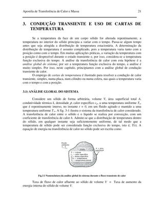Apostila de Transferência de Calor e Massa 21
3. CONDUÇÃO TRANSIENTE E USO DE CARTAS DE
TEMPERATURA
Se a temperatura da face de um corpo sólido for alterada repentinamente, a
temperatura no interior do sólido principia a variar com o tempo. Passa-se algum tempo
antes que seja atingida a distribuição de temperatura estacionária. A determinação da
distribuição de temperatura é assunto complicado, pois a temperatura varia tanto com a
posição como com o tempo. Em muitas aplicações práticas, a variação da temperatura com
a posição é desprezível durante o estado transiente e, por isso, considera-se a temperatura
função exclusiva do tempo. A análise da transferência de calor com esta hipótese é a
análise global do sistema; por ser a temperatura função exclusiva do tempo, a análise é
muito simples. Por isso, neste capítulo, principiamos com a análise global de condução
transiente de calor.
O emprego de cartas de temperatura é ilustrado para resolver a condução de calor
transiente, simples, numa placa, num cilindro ou numa esfera, nas quais a temperatura varia
com o tempo e com a posição.
3.1) ANÁLISE GLOBAL DO SISTEMA
Considere um sólido de forma arbitrária, volume V, área superficial total A,
condutividade térmica k, densidade ρ, calor específico cp, a uma temperatura uniforme To,
que é repentinamente imerso, no instante t = 0, em um fluido agitado e mantido a uma
temperatura uniforme T∞. A fig. 3-1 ilustra o sistema da transferência de calor considerado.
A transferência de calor entre o sólido e o líquido se realiza por convecção, com um
coeficiente de transferência de calor h. Admite-se que a distribuição de temperatura dentro
do sólido, em qualquer instante seja suficientemente uniforme, de tal modo que a
temperatura de sólido pode ser considerada função exclusiva do tempo, isto é, T(t). A
equação de energia na transferência de calor no sólido pode ser escrita como
Fig.3.1 Nomenclatura da análise global do sistema durante o fluxo transiente de calor
Taxa de fluxo de calor afluente ao sólido de volume V = Taxa de aumento da
energia interna do sólido de volume V.
 