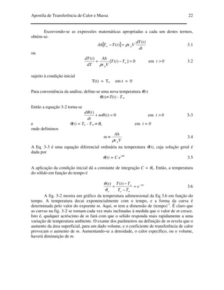 Apostila de Transferência de Calor e Massa 22
Escrevendo-se as expressões matemáticas apropriadas a cada um destes termos,
obtém-se:
[ ]
dt
tdT
VctTTAh p
)(
)( ρ=−∞ 3.1
ou
0])([
)(
=−+ ∞TtT
Vc
Ah
dT
tdT
pρ
em t > 0 3.2
sujeito à condição inicial
T(t) = To em t = 0
Para conveniência da análise, define-se uma nova temperatura θ(t)
θ(t)≡ T(t) - T∞
Então a equação 3-2 torna-se
0)(
)(
=+ tm
dt
td
θ
θ
em t > 0 3-3
e θ(t) = To - T∞ ≡ θo em t = 0
onde definimos
Vc
Ah
m
pρ
≡ 3.4
A Eq. 3-3 é uma equação diferencial ordinária na temperatura θ(t), cuja solução geral é
dada por
θ(t) = C e-mt
3.5
A aplicação da condição inicial dá a constante de integração C = θo. Então, a temperatura
do sólido em função do tempo é
mt
oo
e
TT
TtTt −
∞
∞
=
−
−
=
)()(
θ
θ
3.6
A fig. 3-2 mostra um gráfico da temperatura adimensional da Eq 3.6 em função do
tempo. A temperatura decai exponencialmente com o tempo, e a forma da curva é
determinada pelo valor do expoente m. Aqui, m tem a dimensão de (tempo)-1
. É claro que
as curvas na fig. 3-2 se tornam cada vez mais inclinadas à medida que o valor de m cresce.
Isto é, qualquer acréscimo de m fará com que o sólido responda mais rapidamente a uma
variação de temperatura ambiente. O exame dos parâmetros na definição de m revela que o
aumento da área superficial, para um dado volume, e o coeficiente de transferência de calor
provocam o aumento de m. Aumentando-se a densidade, o calor específico, ou o volume,
haverá diminuição de m.
 