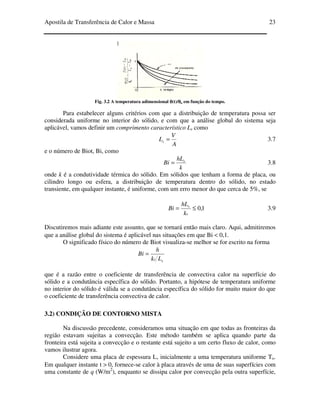 Apostila de Transferência de Calor e Massa 23
Fig. 3.2 A temperatura adimensional θθθθ(t)/θθθθo em função do tempo.
Para estabelecer alguns critérios com que a distribuição de temperatura possa ser
considerada uniforme no interior do sólido, e com que a análise global do sistema seja
aplicável, vamos definir um comprimento característico Ls como
A
V
Ls = 3.7
e o número de Biot, Bi, como
k
hL
Bi s
= 3.8
onde k é a condutividade térmica do sólido. Em sólidos que tenham a forma de placa, ou
cilindro longo ou esfera, a distribuição de temperatura dentro do sólido, no estado
transiente, em qualquer instante, é uniforme, com um erro menor do que cerca de 5%, se
1,0≤=
s
s
k
hL
Bi 3.9
Discutiremos mais adiante este assunto, que se tornará então mais claro. Aqui, admitiremos
que a análise global do sistema é aplicável nas situações em que Bi < 0,1.
O significado físico do número de Biot visualiza-se melhor se for escrito na forma
ss Lk
h
Bi =
que é a razão entre o coeficiente de transferência de convectiva calor na superfície do
sólido e a condutância específica do sólido. Portanto, a hipótese de temperatura uniforme
no interior do sólido é válida se a condutância específica do sólido for muito maior do que
o coeficiente de transferência convectiva de calor.
3.2) CONDIÇÃO DE CONTORNO MISTA
Na discussão precedente, consideramos uma situação em que todas as fronteiras da
região estavam sujeitas a convecção. Este método também se aplica quando parte da
fronteira está sujeita a convecção e o restante está sujeito a um certo fluxo de calor, como
vamos ilustrar agora.
Considere uma placa de espessura L, inicialmente a uma temperatura uniforme To.
Em qualquer instante t > 0, fornece-se calor à placa através de uma de suas superfícies com
uma constante de q (W/m2
), enquanto se dissipa calor por convecção pela outra superfície,
 