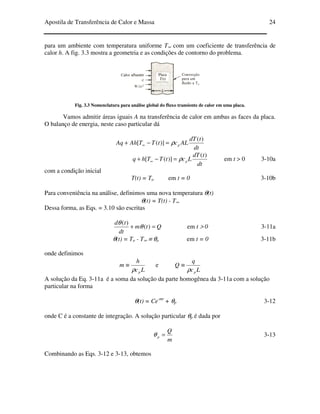 Apostila de Transferência de Calor e Massa 24
para um ambiente com temperatura uniforme T∞ com um coeficiente de transferência de
calor h. A fig. 3.3 mostra a geometria e as condições de contorno do problema.
Fig. 3.3 Nomenclatura para análise global do fluxo transiente de calor em uma placa.
Vamos admitir áreas iguais A na transferência de calor em ambas as faces da placa.
O balanço de energia, neste caso particular dá
dt
tdT
ALctTTAhAq p
)(
)]([ ρ=−+ ∞
dt
tdT
LctTThq p
)(
)]([ ρ=−+ ∞ em t > 0 3-10a
com a condição inicial
T(t) = To em t = 0 3-10b
Para conveniência na análise, definimos uma nova temperatura θ(t)
θ(t) = T(t) - T∞
Dessa forma, as Eqs. = 3.10 são escritas
Qtm
dt
td
=+ )(
)(
θ
θ
em t > 0 3-11a
θ(t) = To - T∞ ≡ θo em t = 0 3-11b
onde definimos
Lc
h
m
pρ
≡ e
Lc
q
Q
pρ
≡
A solução da Eq. 3-11a é a soma da solução da parte homogênea da 3-11a com a solução
particular na forma
θ(t) = Ce-mt
+ θp 3-12
onde C é a constante de integração. A solução particular θp é dada por
m
Q
p =θ 3-13
Combinando as Eqs. 3-12 e 3-13, obtemos
 