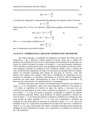 Apostila de Transferência de Calor e Massa 25
m
Q
Cet mt
+= −
)(θ 3-14
A constante de integração C é determinada pela aplicação da condição inicial 3-11b como
m
Q
Co +=θ 3-15
Substituindo a Eq. 3-15 na 3-14, obtemos a solução deste problema da transferência de
calor:
( )m
Q
eet mtmt
o
−−
−+= 1)( θθ ou
( )h
q
eet mtmt
o
−−
−+= 1)( θθ 3-16
Para t → ∞, esta solução simplifica-se em
( )
h
q
m
Q
==∞θ 3-17
que é a temperatura estacionária da placa.
3.3) PLACA – EMPREGO DAS CARTAS DE TEMPERATURA TRANSIENTE
Em muitas situações, os gradientes de temperatura no interior dos sólidos não são
desprezíveis, e não é aplicável a análise global do sistema. Neste caso, a análise dos
problemas da condução de calor envolve a determinação da distribuição de temperaturas no
interior do sólido em função do tempo e da posição, e é um tema bastante complicado.
Vários métodos de análise para resolver estes problemas são discutidos em diversos textos,
com tratamento avançado da condução de calor. Problemas simples, como a condução de
calor, unidimensional, dependente do tempo, em uma placa sem geração interna de energia,
podem ser resolvidos facilmente pelo método da separação de variáveis, como será
descrito mais adiante neste capítulo. Além disso, a distribuição de temperatura em tais
situações foi calculada, e os resultados, apresentados na forma de cartas de temperaturas
transientes em várias obras. Apresentaremos as cartas de temperaturas transientes e de
fluxo de calor e discutiremos seu significado físico e seu emprego.
Considere uma placa (por exemplo, uma parede plana) de espessura 2L confinada na
região –L ≤ x ≤ L. Inicialmente, a placa está a uma temperatura uniforme Ti. De repente, a t
= 0, ambas as superfícies de contorno da placa são sujeitas a convecção com um
coeficiente de transferência de calor h para o ambiente à temperatura T∞ e assim mantida
nos instantes t > 0. A fig 3.4a mostra a geometria, coordenadas e condições de contorno
deste problema particular. Porém, neste problema, há simetria geométrica e térmica em
torno do plano x = 0, de forma que podemos considerar o problema de condução do calor
numa metade da região, digamos 0 ≤ x ≤ L. Com essa consideração, o problema da
condução do calor numa placa de espessura 2L confinada à região –L ≤ x ≤ L, como está
ilustrado na fig 3.4a, é equivalente ao problema de uma placa de espessura L confinada na
região 0 ≤ x ≤ L, como está ilustrado 3.4b. Então, a formação matemática deste problema da
condução do calor dependente do tempo, com a geometria e as condições de contorno de
fig. 3.4b, é dada por
 