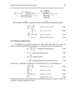 Apostila de Transferência de Calor e Massa 26
(a) (b)
Fig. 3.4 Geometria, coordenadas e condições de contorno da condução de calor transiente em uma placa.
t
T
x
T
∂
∂
=
∂
∂
α
1
2
2
em 0 < x < L, e t > 0 3.18a
0=
∂
∂
x
T
em x = 0, e t > 0 3.18b
∞=+
∂
∂
hThT
x
T
k em x = L, e t > 0 3.18c
T = Ti em t = 0, e 0 ≤ x ≤ L 3.18d
3.3.1) Equações Adimensionais
O problema da condução transiente de calor, dado pelas Eqs. 3.18, pode ser
expresso em forma adimensional introduzindo-se as seguintes variáveis adimensionais:
aladimensionatemperatur
),(
=
−
−
=
∞
∞
TT
TtxT
i
θ 3.19a
aladimensioncoordenada==
L
x
X 3.19b
Biotdenúmero==
k
hL
Bi 3.19c
Fourierdenúmerooual,adimensiontempo2
==
L
tα
τ 3.19d
Desta forma, o problema da condução de calor dado pelas Eqs 3.19 se transforma em
τ
θθ
∂
∂
=
∂
∂
2
2
X
em 0 < X < 1, e τ > 0 3.20a
0=
∂
∂
X
θ
em X = 0, e τ > 0 3.20b
0=+
∂
∂
θ
θ
Bi
X
em X = 1, e τ > 0 3.20c
θ = 1 em 0≤ X ≤ 1, e τ = 0 3.20d
O significado físico do tempo adimensional τ, ou número de Fourier, visualiza-se melhor se
a equação 3.19d for reordenada na forma
 