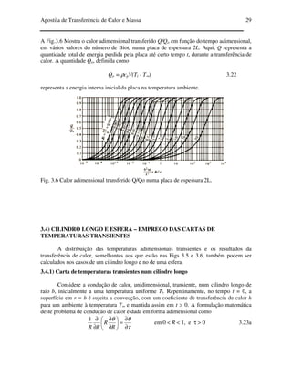Apostila de Transferência de Calor e Massa 29
A Fig.3.6 Mostra o calor adimensional transferido Q/Qo em função do tempo adimensional,
em vários valores do número de Biot, numa placa de espessura 2L. Aqui, Q representa a
quantidade total de energia perdida pela placa até certo tempo t, durante a transferência de
calor. A quantidade Qo, definida como
Qo = ρcpV(Ti - T∞) 3.22
representa a energia interna inicial da placa na temperatura ambiente.
Fig. 3.6 Calor adimensional transferido Q/Qo numa placa de espessura 2L.
3.4) CILINDRO LONGO E ESFERA – EMPREGO DAS CARTAS DE
TEMPERATURAS TRANSIENTES
A distribuição das temperaturas adimensionais transientes e os resultados da
transferência de calor, semelhantes aos que estão nas Figs 3.5 e 3.6, também podem ser
calculados nos casos de um cilindro longo e no de uma esfera.
3.4.1) Carta de temperaturas transientes num cilindro longo
Considere a condução de calor, unidimensional, transiente, num cilindro longo de
raio b, inicialmente a uma temperatura uniforme Ti. Repentinamente, no tempo t = 0, a
superfície em r = b é sujeita a convecção, com um coeficiente de transferência de calor h
para um ambiente à temperatura T∞ e mantida assim em t > 0. A formulação matemática
deste problema de condução de calor é dada em forma adimensional como
τ
θθ
∂
∂
=





∂
∂
∂
∂
R
R
RR
1
em 0 < R < 1, e τ > 0 3.23a
 