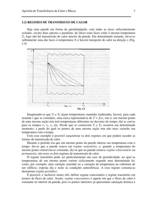 Apostila de Transferência de Calor e Massa 3
1.2) REGIMES DE TRANSMISSÃO DE CALOR
Seja uma parede em forma de paralelepípedo, com todas as faces suficientemente
isoladas, exceto duas opostas e paralelas; de início estas faces estão à mesma temperatura
Ti, logo não há transmissão de calor através da parede. Em determinado instante, eleva-se
subitamente uma das faces à temperatura Tf e haverá transporte de calor na direção x (Fig.
1.4)
Fig. 1.4
Imaginando-se que Ti e Tf sejam temperaturas mantidas inalteradas, haverá, para cada
instante t que se considere, uma curva representativa de T = f(x), isto é, um mesmo ponto
de uma mesma seção reta terá temperaturas diferentes no decorrer do tempo, daí as curvas
para os tempos t1, t2, t3, etc. Desde que se conservem Ti e Tf, ocorrerá um determinado
momento, a partir do qual os pontos de uma mesma seção reta não mais variarão sua
temperatura com o tempo.
Com esse exemplo é possível caracterizar os dois regimes em que podem suceder as
formas de transmissão de calor.
Durante o período em que um mesmo ponto da parede alterou sua temperatura com o
tempo, diz-se que a parede estava em regime transitório, e, quando a temperatura do
mesmo ponto conservou-se constante, diz-se que na parede reinava regime estacionário ou
permanente; são esses os dois regimes de transmissão de calor.
O regime transitório pode ser particularmente um caso de periodicidade, no qual as
temperaturas de um mesmo ponto variem ciclicamente segundo uma determinada lei,
como, por exemplo, uma variação senoidal ou a variação da temperatura na cobertura de
um edifício, exposta dia e noite às condições atmosféricas. A esse regime costuma-se
denominar regime periódico.
É possível, e inclusive muito útil, definir regime estacionário e regime transitório em
termos de fluxo de calor. Assim, regime estacionário é aquele em que o fluxo de calor é
constante no interior da parede, pois os pontos interiores já apresentam saturação térmica e
 