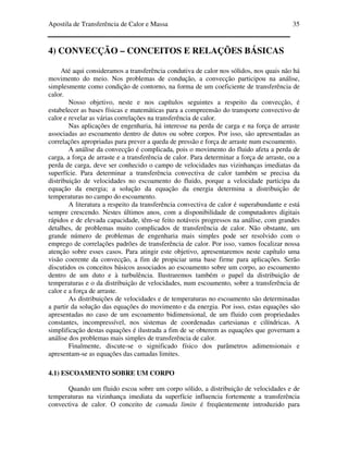 Apostila de Transferência de Calor e Massa 35
4) CONVECÇÃO – CONCEITOS E RELAÇÕES BÁSICAS
Até aqui consideramos a transferência condutiva de calor nos sólidos, nos quais não há
movimento do meio. Nos problemas de condução, a convecção participou na análise,
simplesmente como condição de contorno, na forma de um coeficiente de transferência de
calor.
Nosso objetivo, neste e nos capítulos seguintes a respeito da convecção, é
estabelecer as bases físicas e matemáticas para a compreensão do transporte convectivo de
calor e revelar as várias correlações na transferência de calor.
Nas aplicações de engenharia, há interesse na perda de carga e na força de arraste
associadas ao escoamento dentro de dutos ou sobre corpos. Por isso, são apresentadas as
correlações apropriadas para prever a queda de pressão e força de arraste num escoamento.
A análise da convecção é complicada, pois o movimento do fluido afeta a perda de
carga, a força de arraste e a transferência de calor. Para determinar a força de arraste, ou a
perda de carga, deve ser conhecido o campo de velocidades nas vizinhanças imediatas da
superfície. Para determinar a transferência convectiva de calor também se precisa da
distribuição de velocidades no escoamento do fluido, porque a velocidade participa da
equação da energia; a solução da equação da energia determina a distribuição de
temperaturas no campo do escoamento.
A literatura a respeito da transferência convectiva de calor é superabundante e está
sempre crescendo. Nestes últimos anos, com a disponibilidade de computadores digitais
rápidos e de elevada capacidade, têm-se feito notáveis progressos na análise, com grandes
detalhes, de problemas muito complicados de transferência de calor. Não obstante, um
grande número de problemas de engenharia mais simples pode ser resolvido com o
emprego de correlações padrões de transferência de calor. Por isso, vamos focalizar nossa
atenção sobre esses casos. Para atingir este objetivo, apresentaremos neste capítulo uma
visão coerente da convecção, a fim de propiciar uma base firme para aplicações. Serão
discutidos os conceitos básicos associados ao escoamento sobre um corpo, ao escoamento
dentro de um duto e à turbulência. Ilustraremos também o papel da distribuição de
temperaturas e o da distribuição de velocidades, num escoamento, sobre a transferência de
calor e a força de arraste.
As distribuições de velocidades e de temperaturas no escoamento são determinadas
a partir da solução das equações do movimento e da energia. Por isso, estas equações são
apresentadas no caso de um escoamento bidimensional, de um fluido com propriedades
constantes, incompressível, nos sistemas de coordenadas cartesianas e cilíndricas. A
simplificação destas equações é ilustrada a fim de se obterem as equações que governam a
análise dos problemas mais simples de transferência de calor.
Finalmente, discute-se o significado físico dos parâmetros adimensionais e
apresentam-se as equações das camadas limites.
4.1) ESCOAMENTO SOBRE UM CORPO
Quando um fluido escoa sobre um corpo sólido, a distribuição de velocidades e de
temperaturas na vizinhança imediata da superfície influencia fortemente a transferência
convectiva de calor. O conceito de camada limite é freqüentemente introduzido para
 