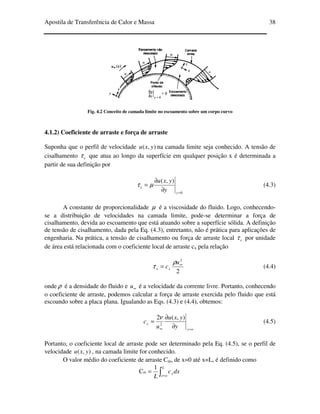 Apostila de Transferência de Calor e Massa 38
Fig. 4.2 Conceito de camada limite no escoamento sobre um corpo curvo
4.1.2) Coeficiente de arraste e força de arraste
Suponha que o perfil de velocidade ),( yxu na camada limite seja conhecido. A tensão de
cisalhamento xτ que atua ao longo da superfície em qualquer posição x é determinada a
partir de sua definição por
0
),(
=
∂
∂
=
y
x
y
yxu
µτ (4.3)
A constante de proporcionalidade µ é a viscosidade do fluido. Logo, conhecendo-
se a distribuição de velocidades na camada limite, pode-se determinar a força de
cisalhamento, devida ao escoamento que está atuando sobre a superfície sólida. A definição
de tensão de cisalhamento, dada pela Eq. (4.3), entretanto, não é prática para aplicações de
engenharia. Na prática, a tensão de cisalhamento ou força de arraste local xτ por unidade
de área está relacionada com o coeficiente local de arraste cx pela relação
2
2
∞
=
u
cxx
ρ
τ (4.4)
onde ρ é a densidade do fluido e ∞u é a velocidade da corrente livre. Portanto, conhecendo
o coeficiente de arraste, podemos calcular a força de arraste exercida pelo fluido que está
escoando sobre a placa plana. Igualando as Eqs. (4.3) e (4.4), obtemos:
oy
x
y
yxu
u
c
=∞ ∂
∂
=
),(2
2
ν
(4.5)
Portanto, o coeficiente local de arraste pode ser determinado pela Eq. (4.5), se o perfil de
velocidade ),( yxu , na camada limite for conhecido.
O valor médio do coeficiente de arraste Cm, de x=0 até x=L, é definido como
∫ =
=
L
ox
x dxc
L
1
Cm
 