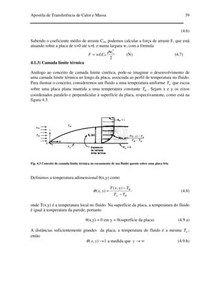 Apostila de Transferência de Calor e Massa 39
(4.6)
Sabendo o coeficiente médio de arraste Cm, podemos calcular a força de arraste F, que está
atuando sobre a placa de x=0 até x=L e numa largura w, com a fórmula
2
2
∞
=
u
wLCF m
ρ
(N) (4.7)
4.1.3) Camada limite térmica
Análogo ao conceito de camada limite cinética, pode-se imaginar o desenvolvimento de
uma camada limite térmica ao longo da placa, associada ao perfil de temperatura no fluido.
Para ilustrar o conceito, consideremos um fluido a uma temperatura uniforme ∞T que escoa
sobre uma placa plana mantida a uma temperatura constante WT . Sejam x e y os eixos
coordenados paralelo e perpendicular à superfície da placa, respectivamente, como está na
figura 4.3.
Fig. 4.3 Conceito de camada limite térmica no escoamento de um fluido quente sobre uma placa fria
Definimos a temperatura adimensional θ(x,y) como
W
W
TT
TyxT
yx
−
−
=
∞
),(
),(θ (4.8)
onde T(x,y) é a temperatura local no fluido. Na superfície da placa, a temperatura do fluido
é igual à temperatura da parede; portanto
θ(x,y) = 0 em y = 0(superfície da placa) (4.9 a)
A distâncias suficientemente grandes da placa, a temperatura do fluido é a mesma ∞T ;
então
1),( →yxθ a medida que ∞→y (4.9 b)
 
