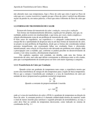 Apostila de Transferência de Calor e Massa 4
não alterarão mais suas temperaturas, logo o fluxo de calor que entra é igual ao fluxo de
calor que sai; e regime transitório é aquele em que o fluxo de calor é variável nas diferentes
seções da parede ou, em outras palavras, o fluxo que entra é diferente do fluxo de calor que
sai.
1.3) FORMAS DE TRANSMISSÃO DE CALOR
Existem três formas de transmissão de calor: condução, convecção e radiação.
Tais formas são fundamentalmente diferentes, regidas por leis próprias, mas que, na
realidade, podem ocorrer em simultaneidade, o que torna, por vezes, muito complexa a
solução absolutamente exata de um problema de transmissão de calor.
O bom senso do engenheiro, sua experiência e o adequado conhecimento da matéria
ensejar-lhe-ão a oportunidade de desprezar uma ou até duas formas de transmissão de calor,
no projeto ou num problema de Engenharia, desde que as formas não consideradas tenham
presença insignificante, não ocasionando falhas nos resultados finais e oferecendo,
autenticamente, uma solução de Engenharia não deixando um problema sem solução, dada
a preocupação com a exatidão, que, conforme se poderá perceber no desenvolvimento de
assunto, é em várias ocasiões, absolutamente dispensável.
Em capítulos seguintes será estudada, em detalhe, cada uma das formas de
transmissão de calor, mas cabe aqui definir corretamente as diferenças entre as três citadas,
para que o acompanhamento do assunto possa ser feito com maior segurança e categoria.
1.3.1) Transferência de Calor por Condução
Quando existe um gradiente de temperatura num corpo, a experiência mostra que
ocorre uma transferência de energia de alta temperatura para a região de baixa temperatura.
Diz-se que a energia é transferida por condução e a taxa de transferência de calor por
unidade de área é proporcional ao gradiente normal de temperatura
≈
A
q
x
T
∂
∂
Quando a constante de proporcionalidade é inserida
x
T
kAq
∂
∂
−= 1-1
onde q é a taxa de transferência de calor e ∂T/∂x é o gradiente de temperatura na direção do
fluxo de calor. A constante positiva k é chamada condutividade térmica do material, sendo
o sinal de menos inserido para satisfazer o segundo princípio da termodinâmica, ou seja, o
calor deve fluir no sentido da temperatura decrescente, como indicado no sistema de
coordenadas da Fig. 1-1
 