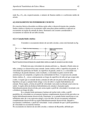 Apostila de Transferência de Calor e Massa 42
onde Stm e Cm são, respectivamente, o número de Stanton médio e o coeficiente médio de
arraste.
4.2) ESCOAMENTO NO INTERIOR DE UM DUTO
Os conceitos básicos discutidos na última seção sobre o desenvolvimento das camadas
limites cinética e térmica no escoamento sobre uma placa plana também se aplicam ao
escoamento na região da entrada de dutos. Ilustramos este assunto considerando o
escoamento no interior de um tubo circular.
4.2.1) Camada limite cinética
Considere o escoamento dentro de um tubo circular, como está ilustrado na fig.
4.4.
Fig.4.4 Conceito de desenvolvimento da camada limite cinética na região de entrada de um tubo circular
O fluido tem uma velocidade de entrada uniforme 0u . Quando o fluido entra no
tubo, começa a se desenvolver uma camada limite cinética sobre a superfície da parede. A
velocidade das partículas do fluido, na superfície da parede, anula-se, e a velocidade nas
vizinhanças da parede diminui; como resultado, a velocidade na parte axial do tubo
aumenta para ser cumprida a exigência da continuidade do fluxo. A espessura da camada
limite cinética )(zδ cresce continuamente ao longo da superfície do tubo até que ocupa todo
o tubo. A região que se estende desde a entrada do tubo até um pouco além da posição
hipotética em que a camada limite atinge o eixo do tubo é a região hidrodinâmica de
entrada. Nesta região, a forma do perfil de velocidade varia tanto na direção axial como na
radial. A região além da distância hidrodinâmica de entrada é chamada região
hidrodinamicamente desenvolvida, pois nesta região o perfil de velocidade é invariante com
a distância ao longo do tubo.
Se a camada limite permanece laminar até encher todo o tubo, o perfil
parabólico de velocidade no escoamento laminar completamente desenvolvido prevalece na
região hidrodinamicamente desenvolvida. Entretanto, se a camada limite transforma-se em
turbulenta antes de a sua espessura atingir o eixo do tubo, há um escoamento turbulento
completamente desenvolvido na região hidrodinamicamente desenvolvida. Quando o
escoamento é turbulento, o perfil de velocidade é mais achatado do que o perfil parabólico
de velocidade no escoamento laminar.
No escoamento no interior de um tubo circular, o número de Reynolds, definido por
 