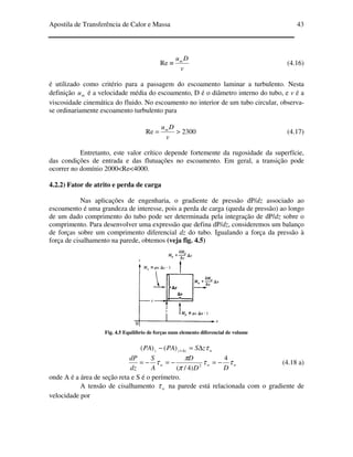 Apostila de Transferência de Calor e Massa 43
v
Dum
≡Re (4.16)
é utilizado como critério para a passagem do escoamento laminar a turbulento. Nesta
definição mu é a velocidade média do escoamento, D é o diâmetro interno do tubo, e v é a
viscosidade cinemática do fluido. No escoamento no interior de um tubo circular, observa-
se ordinariamente escoamento turbulento para
2300Re >=
v
Dum
(4.17)
Entretanto, este valor crítico depende fortemente da rugosidade da superfície,
das condições de entrada e das flutuações no escoamento. Em geral, a transição pode
ocorrer no domínio 2000<Re<4000.
4.2.2) Fator de atrito e perda de carga
Nas aplicações de engenharia, o gradiente de pressão dP/dz associado ao
escoamento é uma grandeza de interesse, pois a perda de carga (queda de pressão) ao longo
de um dado comprimento do tubo pode ser determinada pela integração de dP/dz sobre o
comprimento. Para desenvolver uma expressão que defina dP/dz, consideremos um balanço
de forças sobre um comprimento diferencial dz do tubo. Igualando a força da pressão à
força de cisalhamento na parede, obtemos (veja fig. 4.5)
Fig. 4.5 Equilíbrio de forças num elemento diferencial de volume
wzzz zSPAPA τ∆=− ∆+)()(
www
DD
D
A
S
dz
dP
ττ
π
π
τ
4
)4/( 2
−=−=−= (4.18 a)
onde A é a área de seção reta e S é o perímetro.
A tensão de cisalhamento wτ na parede está relacionada com o gradiente de
velocidade por
 