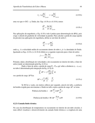 Apostila de Transferência de Calor e Massa 44
paredeparede
w
r
u
y
u
∂
∂
−=
∂
∂
= µµτ (4.18 b)
uma vez que r= D/2 – y. Então, das Eqs. (4.18 a) e (4.18 b), temos
pareder
u
Ddz
dP
∂
∂
=
µ4
(4.18 c)
Nas aplicações de engenharia, a Eq. (4.18 c) não é prática para determinação de dP/dz, pois
exige o cálculo do gradiente de velocidade na parede. Para calcular a perda de carga (queda
de pressão) nas aplicações de engenharia, define-se um fator de atrito f.
D
u
f
dz
dP m
2
2
ρ
−= (4.18 d)
onde um é a velocidade média do escoamento dentro do tubo e ρ é a densidade do fluido.
Igualando as Eqs. (4.18 c) e (4.18 d) obtém-se a seguinte expressão para o fator de atrito:
paredem r
u
u
f
∂
∂
−= 2
8
ρ
µ
(4.18 e)
Portanto, dada a distribuição de velocidades u do escoamento no interior do tubo, o fator de
atrito f pode ser determinado pela Eq. (4.18 e).
Dado o fator de atrito, a perda de carga P1 - P2 P∆≡ sobre a distância z2 – z1 L≡
no tubo é determinada pela integração da Eq. (4.18 d):
∫ ∫−=
2
1
2
12
2
P
P
Z
Z
m
dz
D
u
fdP
ρ
ou a perda de carga P∆ fica
2
2
mu
D
L
fP
ρ
=∆ 2
m
N
(4.19 a)
Se M for a vazão, em metros cúbicos por segundo, através do tubo, a potência
da bomba exigida para movimentar o fluido no tubo contra a perda de carga P∆ se torna
Potência da bomba = ))(( 2
3
m
N
P
s
m
M ∆
Potência da bomba = M P∆ ouW
s
mN.
(4.19 b)
4.2.3) Camada limite térmica
No caso da distribuição de temperaturas no escoamento no interior de um tubo circular, é
mais difícil visualizar o desenvolvimento da camada limite térmica e a exigência de uma
 